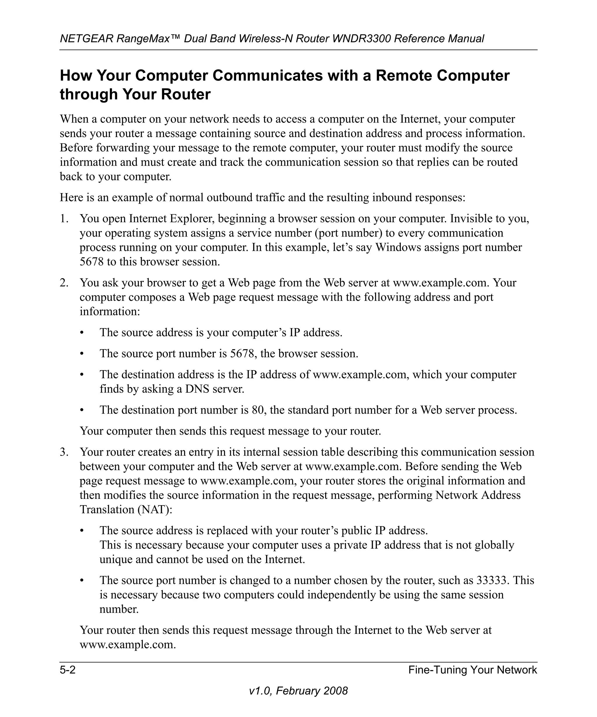 NETGEAR RangeMax™ Dual Band Wireless-N Router WNDR3300 Reference Manual 
How Your Computer Communicates with a Remote Computer 
through Your Router 
When a computer on your network needs to access a computer on the Internet, your computer 
sends your router a message containing source and destination address and process information. 
Before forwarding your message to the remote computer, your router must modify the source 
information and must create and track the communication session so that replies can be routed 
back to your computer. 
Here is an example of normal outbound traffic and the resulting inbound responses: 
1. You open Internet Explorer, beginning a browser session on your computer. Invisible to you, 
your operating system assigns a service number (port number) to every communication 
process running on your computer. In this example, let’s say Windows assigns port number 
5678 to this browser session. 
2. You ask your browser to get a Web page from the Web server at www.example.com. Your 
computer composes a Web page request message with the following address and port 
information: 
• The source address is your computer’s IP address. 
• The source port number is 5678, the browser session. 
• The destination address is the IP address of www.example.com, which your computer 
5-2 Fine-Tuning Your Network 
v1.0, February 2008 
finds by asking a DNS server. 
• The destination port number is 80, the standard port number for a Web server process. 
Your computer then sends this request message to your router. 
3. Your router creates an entry in its internal session table describing this communication session 
between your computer and the Web server at www.example.com. Before sending the Web 
page request message to www.example.com, your router stores the original information and 
then modifies the source information in the request message, performing Network Address 
Translation (NAT): 
• The source address is replaced with your router’s public IP address. 
This is necessary because your computer uses a private IP address that is not globally 
unique and cannot be used on the Internet. 
• The source port number is changed to a number chosen by the router, such as 33333. This 
is necessary because two computers could independently be using the same session 
number. 
Your router then sends this request message through the Internet to the Web server at 
www.example.com. 
 