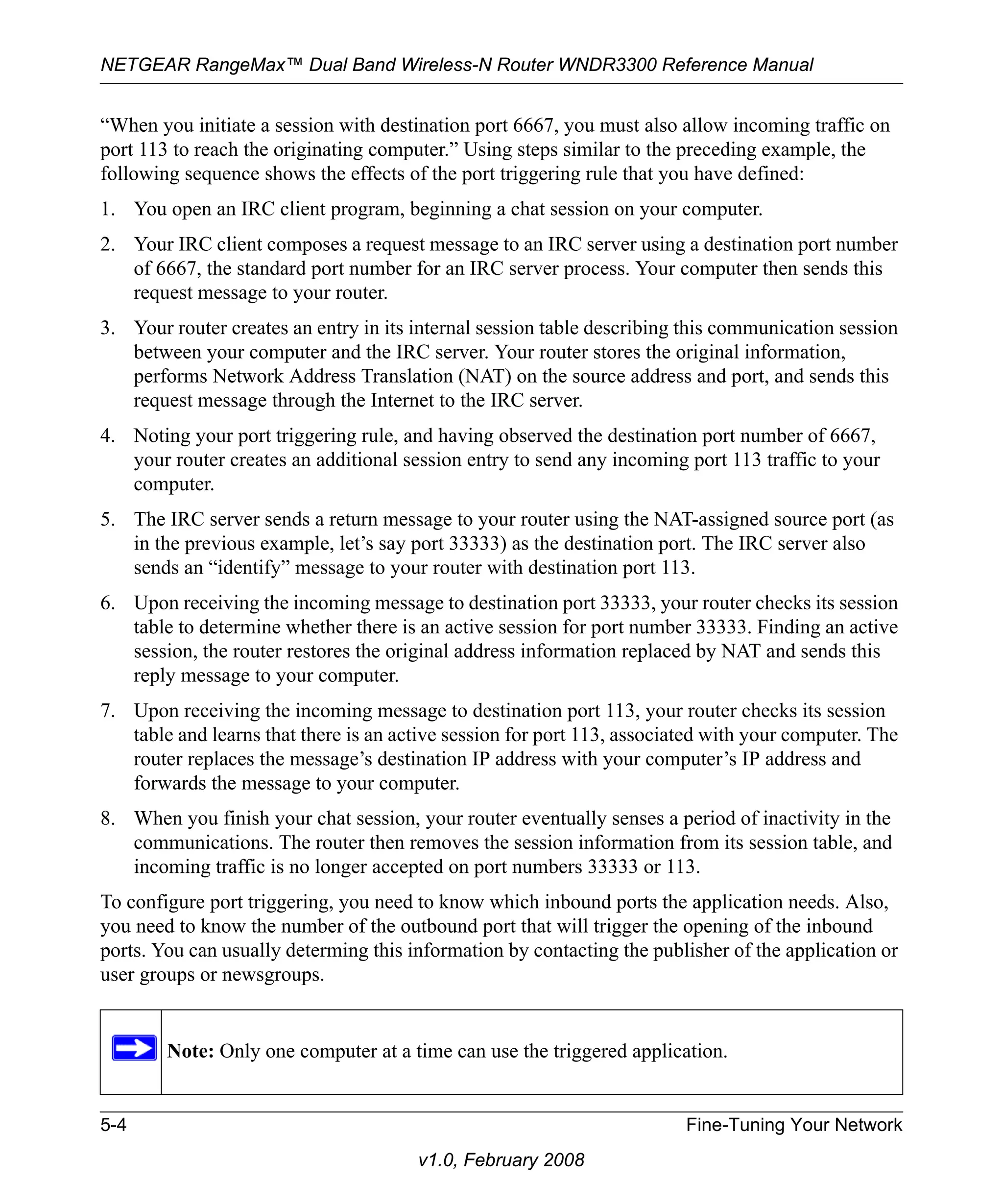 NETGEAR RangeMax™ Dual Band Wireless-N Router WNDR3300 Reference Manual 
“When you initiate a session with destination port 6667, you must also allow incoming traffic on 
port 113 to reach the originating computer.” Using steps similar to the preceding example, the 
following sequence shows the effects of the port triggering rule that you have defined: 
1. You open an IRC client program, beginning a chat session on your computer. 
2. Your IRC client composes a request message to an IRC server using a destination port number 
of 6667, the standard port number for an IRC server process. Your computer then sends this 
request message to your router. 
3. Your router creates an entry in its internal session table describing this communication session 
between your computer and the IRC server. Your router stores the original information, 
performs Network Address Translation (NAT) on the source address and port, and sends this 
request message through the Internet to the IRC server. 
4. Noting your port triggering rule, and having observed the destination port number of 6667, 
your router creates an additional session entry to send any incoming port 113 traffic to your 
computer. 
5. The IRC server sends a return message to your router using the NAT-assigned source port (as 
in the previous example, let’s say port 33333) as the destination port. The IRC server also 
sends an “identify” message to your router with destination port 113. 
6. Upon receiving the incoming message to destination port 33333, your router checks its session 
table to determine whether there is an active session for port number 33333. Finding an active 
session, the router restores the original address information replaced by NAT and sends this 
reply message to your computer. 
7. Upon receiving the incoming message to destination port 113, your router checks its session 
table and learns that there is an active session for port 113, associated with your computer. The 
router replaces the message’s destination IP address with your computer’s IP address and 
forwards the message to your computer. 
8. When you finish your chat session, your router eventually senses a period of inactivity in the 
communications. The router then removes the session information from its session table, and 
incoming traffic is no longer accepted on port numbers 33333 or 113. 
To configure port triggering, you need to know which inbound ports the application needs. Also, 
you need to know the number of the outbound port that will trigger the opening of the inbound 
ports. You can usually determing this information by contacting the publisher of the application or 
user groups or newsgroups. 
Note: Only one computer at a time can use the triggered application. 
5-4 Fine-Tuning Your Network 
v1.0, February 2008 
 