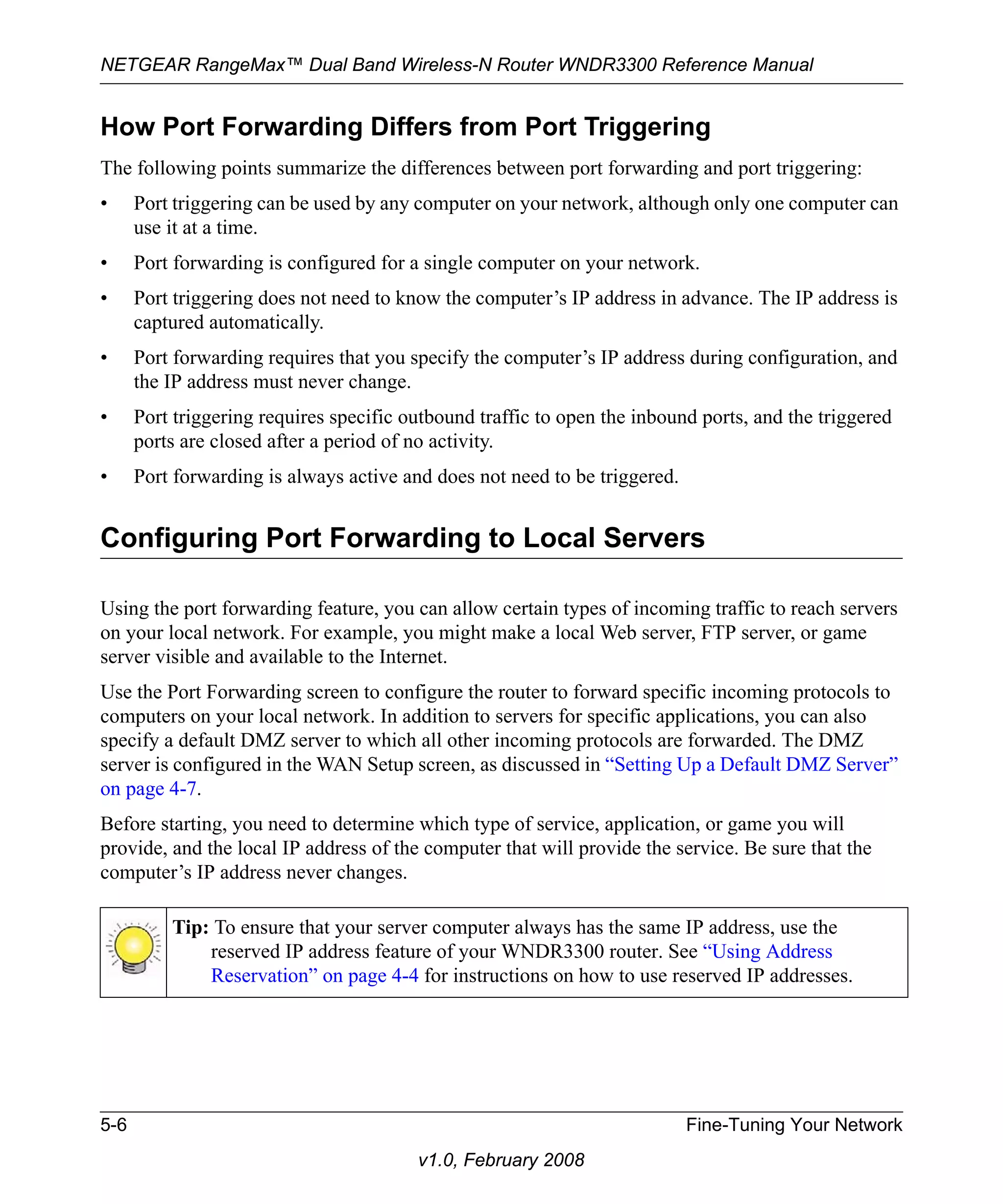 NETGEAR RangeMax™ Dual Band Wireless-N Router WNDR3300 Reference Manual 
How Port Forwarding Differs from Port Triggering 
The following points summarize the differences between port forwarding and port triggering: 
• Port triggering can be used by any computer on your network, although only one computer can 
5-6 Fine-Tuning Your Network 
v1.0, February 2008 
use it at a time. 
• Port forwarding is configured for a single computer on your network. 
• Port triggering does not need to know the computer’s IP address in advance. The IP address is 
captured automatically. 
• Port forwarding requires that you specify the computer’s IP address during configuration, and 
the IP address must never change. 
• Port triggering requires specific outbound traffic to open the inbound ports, and the triggered 
ports are closed after a period of no activity. 
• Port forwarding is always active and does not need to be triggered. 
Configuring Port Forwarding to Local Servers 
Using the port forwarding feature, you can allow certain types of incoming traffic to reach servers 
on your local network. For example, you might make a local Web server, FTP server, or game 
server visible and available to the Internet. 
Use the Port Forwarding screen to configure the router to forward specific incoming protocols to 
computers on your local network. In addition to servers for specific applications, you can also 
specify a default DMZ server to which all other incoming protocols are forwarded. The DMZ 
server is configured in the WAN Setup screen, as discussed in “Setting Up a Default DMZ Server” 
on page 4-7. 
Before starting, you need to determine which type of service, application, or game you will 
provide, and the local IP address of the computer that will provide the service. Be sure that the 
computer’s IP address never changes. 
Tip: To ensure that your server computer always has the same IP address, use the 
reserved IP address feature of your WNDR3300 router. See “Using Address 
Reservation” on page 4-4 for instructions on how to use reserved IP addresses. 
 