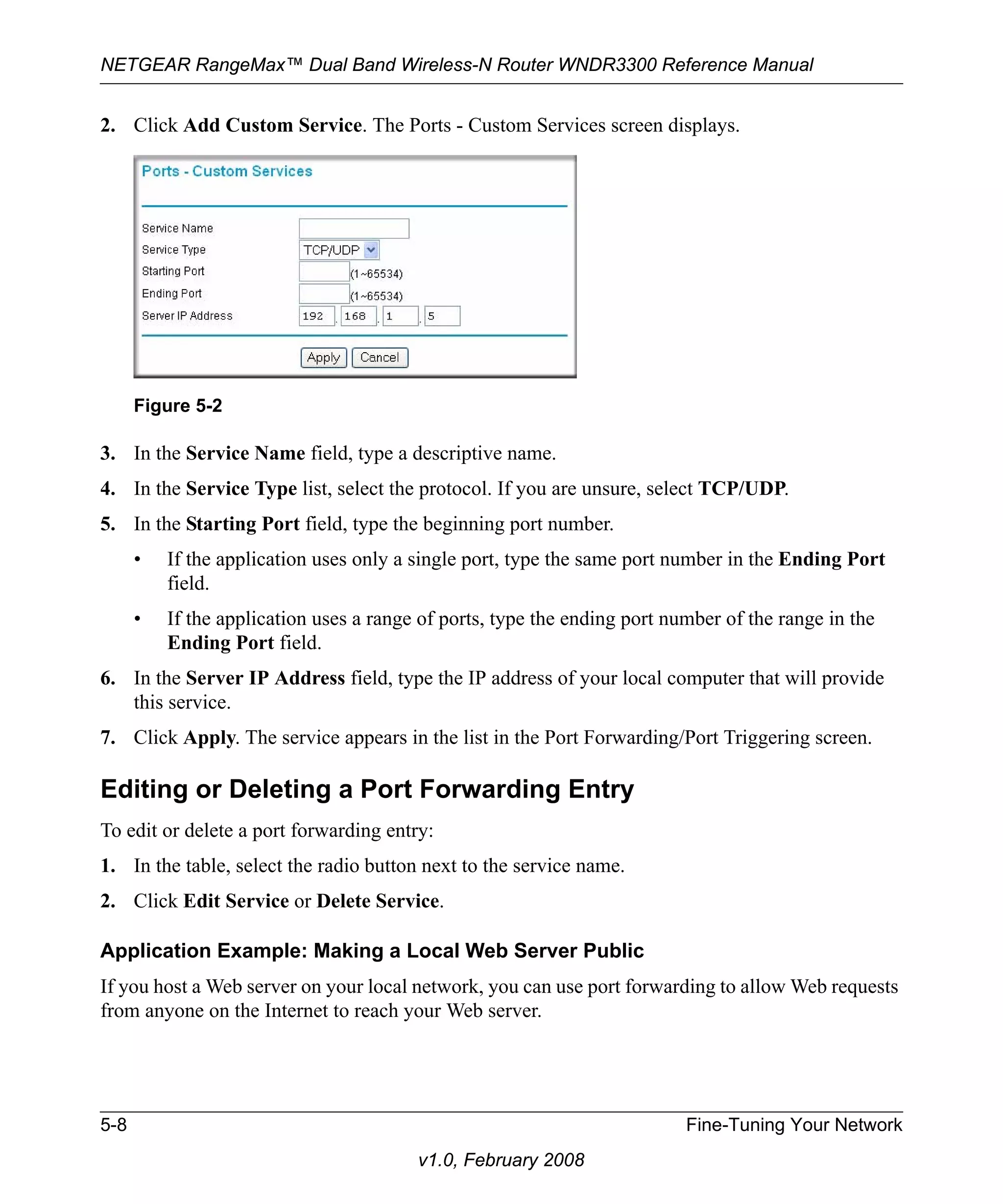 NETGEAR RangeMax™ Dual Band Wireless-N Router WNDR3300 Reference Manual 
2. Click Add Custom Service. The Ports - Custom Services screen displays. 
Figure 5-2 
3. In the Service Name field, type a descriptive name. 
4. In the Service Type list, select the protocol. If you are unsure, select TCP/UDP. 
5. In the Starting Port field, type the beginning port number. 
• If the application uses only a single port, type the same port number in the Ending Port 
5-8 Fine-Tuning Your Network 
v1.0, February 2008 
field. 
• If the application uses a range of ports, type the ending port number of the range in the 
Ending Port field. 
6. In the Server IP Address field, type the IP address of your local computer that will provide 
this service. 
7. Click Apply. The service appears in the list in the Port Forwarding/Port Triggering screen. 
Editing or Deleting a Port Forwarding Entry 
To edit or delete a port forwarding entry: 
1. In the table, select the radio button next to the service name. 
2. Click Edit Service or Delete Service. 
Application Example: Making a Local Web Server Public 
If you host a Web server on your local network, you can use port forwarding to allow Web requests 
from anyone on the Internet to reach your Web server. 
 