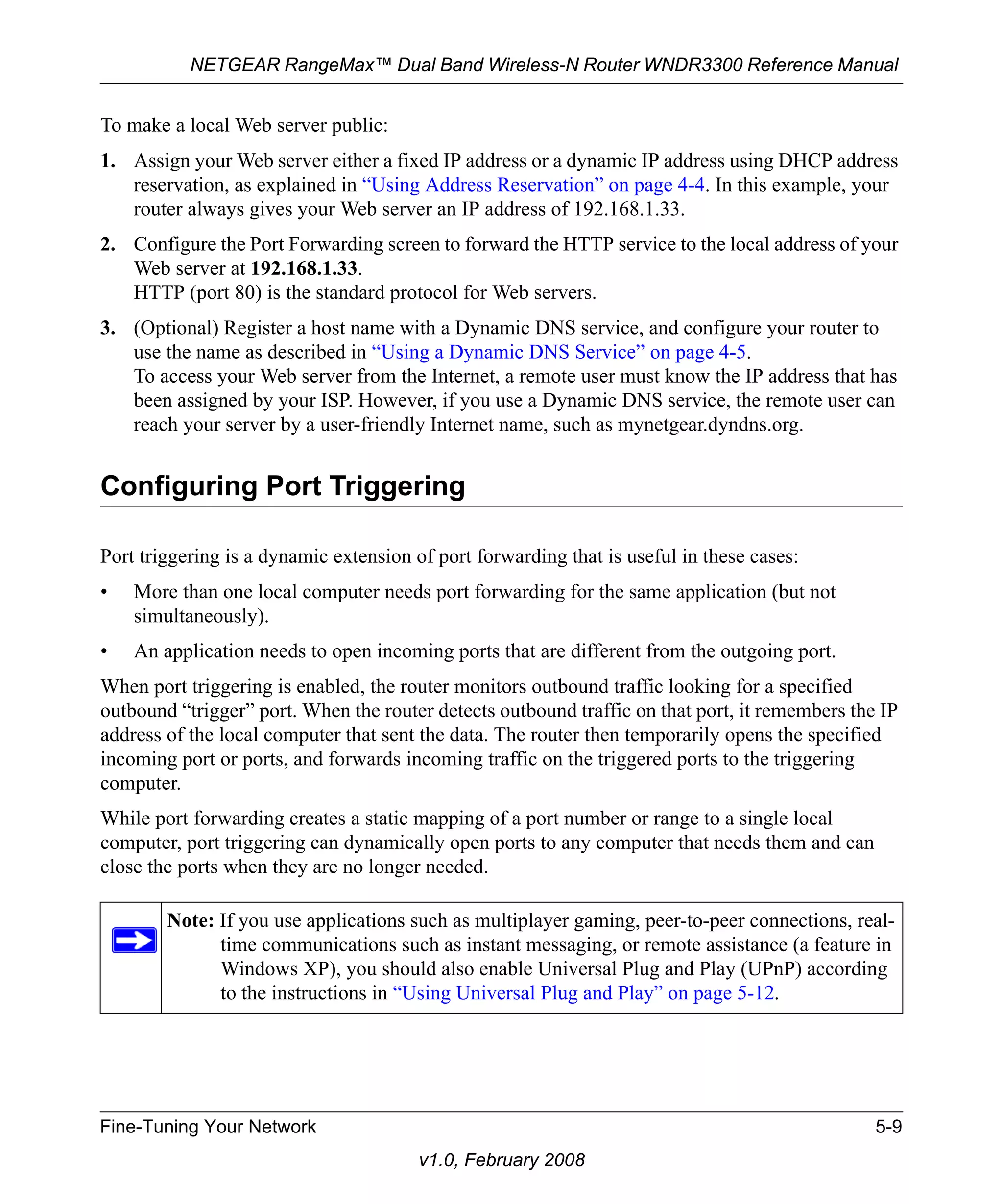 NETGEAR RangeMax™ Dual Band Wireless-N Router WNDR3300 Reference Manual 
To make a local Web server public: 
1. Assign your Web server either a fixed IP address or a dynamic IP address using DHCP address 
reservation, as explained in “Using Address Reservation” on page 4-4. In this example, your 
router always gives your Web server an IP address of 192.168.1.33. 
2. Configure the Port Forwarding screen to forward the HTTP service to the local address of your 
Web server at 192.168.1.33. 
HTTP (port 80) is the standard protocol for Web servers. 
3. (Optional) Register a host name with a Dynamic DNS service, and configure your router to 
use the name as described in “Using a Dynamic DNS Service” on page 4-5. 
To access your Web server from the Internet, a remote user must know the IP address that has 
been assigned by your ISP. However, if you use a Dynamic DNS service, the remote user can 
reach your server by a user-friendly Internet name, such as mynetgear.dyndns.org. 
Configuring Port Triggering 
Port triggering is a dynamic extension of port forwarding that is useful in these cases: 
• More than one local computer needs port forwarding for the same application (but not 
Fine-Tuning Your Network 5-9 
v1.0, February 2008 
simultaneously). 
• An application needs to open incoming ports that are different from the outgoing port. 
When port triggering is enabled, the router monitors outbound traffic looking for a specified 
outbound “trigger” port. When the router detects outbound traffic on that port, it remembers the IP 
address of the local computer that sent the data. The router then temporarily opens the specified 
incoming port or ports, and forwards incoming traffic on the triggered ports to the triggering 
computer. 
While port forwarding creates a static mapping of a port number or range to a single local 
computer, port triggering can dynamically open ports to any computer that needs them and can 
close the ports when they are no longer needed. 
Note: If you use applications such as multiplayer gaming, peer-to-peer connections, real-time 
communications such as instant messaging, or remote assistance (a feature in 
Windows XP), you should also enable Universal Plug and Play (UPnP) according 
to the instructions in “Using Universal Plug and Play” on page 5-12. 
 