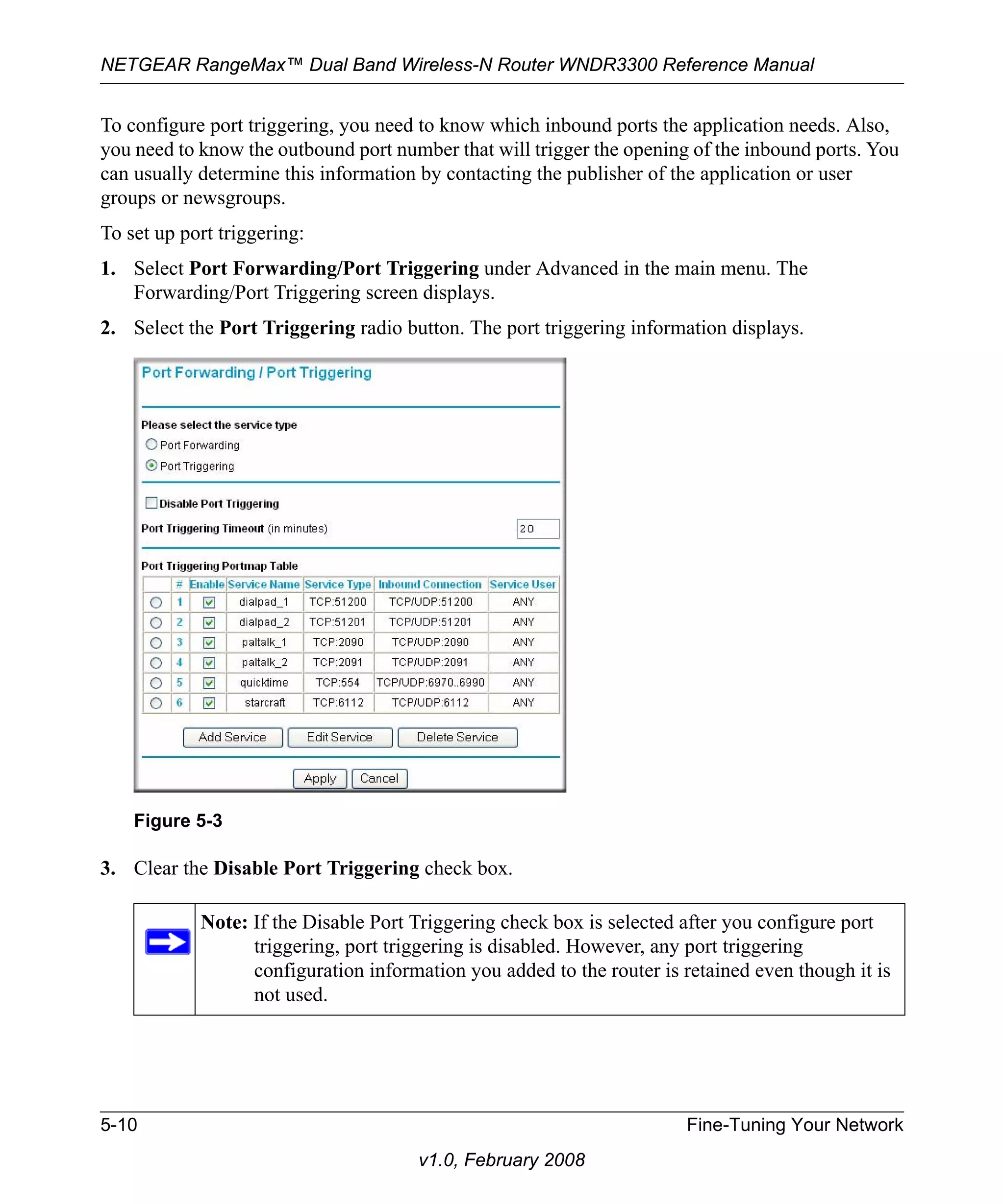 NETGEAR RangeMax™ Dual Band Wireless-N Router WNDR3300 Reference Manual 
To configure port triggering, you need to know which inbound ports the application needs. Also, 
you need to know the outbound port number that will trigger the opening of the inbound ports. You 
can usually determine this information by contacting the publisher of the application or user 
groups or newsgroups. 
To set up port triggering: 
1. Select Port Forwarding/Port Triggering under Advanced in the main menu. The 
Forwarding/Port Triggering screen displays. 
2. Select the Port Triggering radio button. The port triggering information displays. 
3. Clear the Disable Port Triggering check box. 
5-10 Fine-Tuning Your Network 
v1.0, February 2008 
Figure 5-3 
Note: If the Disable Port Triggering check box is selected after you configure port 
triggering, port triggering is disabled. However, any port triggering 
configuration information you added to the router is retained even though it is 
not used. 
 
