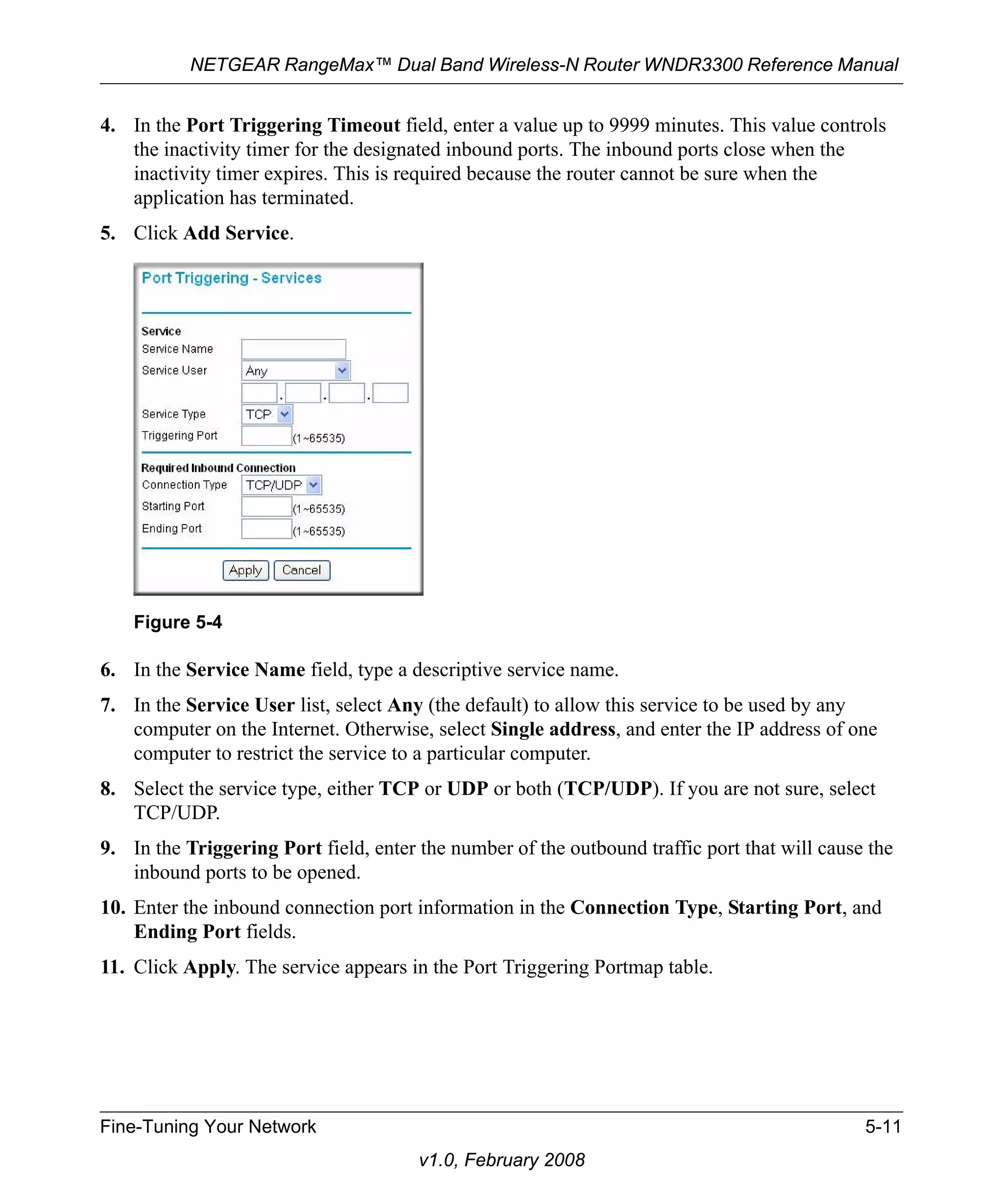 NETGEAR RangeMax™ Dual Band Wireless-N Router WNDR3300 Reference Manual 
4. In the Port Triggering Timeout field, enter a value up to 9999 minutes. This value controls 
the inactivity timer for the designated inbound ports. The inbound ports close when the 
inactivity timer expires. This is required because the router cannot be sure when the 
application has terminated. 
Figure 5-4 
Fine-Tuning Your Network 5-11 
v1.0, February 2008 
5. Click Add Service. 
6. In the Service Name field, type a descriptive service name. 
7. In the Service User list, select Any (the default) to allow this service to be used by any 
computer on the Internet. Otherwise, select Single address, and enter the IP address of one 
computer to restrict the service to a particular computer. 
8. Select the service type, either TCP or UDP or both (TCP/UDP). If you are not sure, select 
TCP/UDP. 
9. In the Triggering Port field, enter the number of the outbound traffic port that will cause the 
inbound ports to be opened. 
10. Enter the inbound connection port information in the Connection Type, Starting Port, and 
Ending Port fields. 
11. Click Apply. The service appears in the Port Triggering Portmap table. 
 