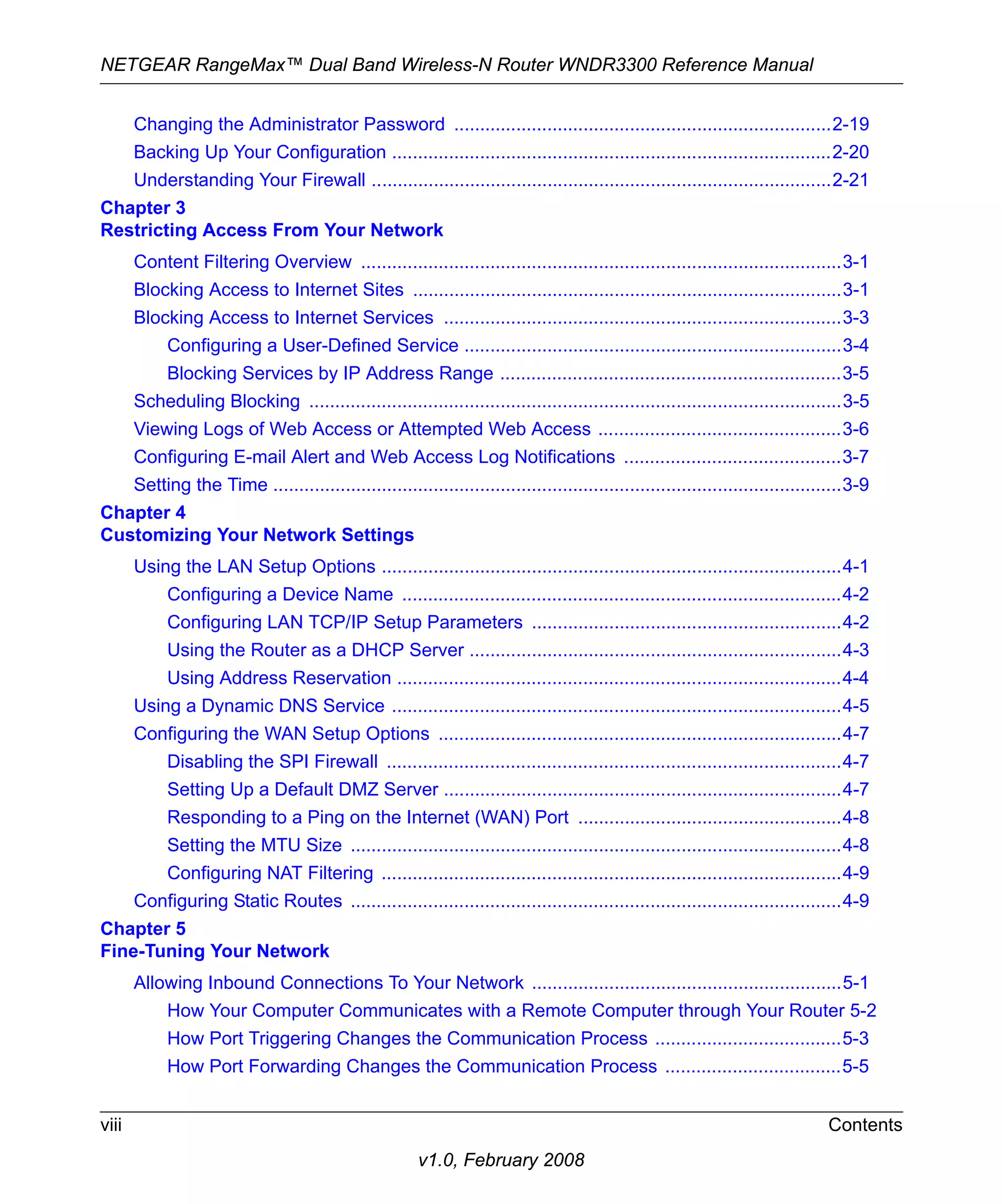 NETGEAR RangeMax™ Dual Band Wireless-N Router WNDR3300 Reference Manual 
Changing the Administrator Password .........................................................................2-19 
Backing Up Your Configuration .....................................................................................2-20 
Understanding Your Firewall .........................................................................................2-21 
Chapter 3 
Restricting Access From Your Network 
Content Filtering Overview .............................................................................................3-1 
Blocking Access to Internet Sites ...................................................................................3-1 
Blocking Access to Internet Services .............................................................................3-3 
Configuring a User-Defined Service .........................................................................3-4 
Blocking Services by IP Address Range ..................................................................3-5 
Scheduling Blocking .......................................................................................................3-5 
Viewing Logs of Web Access or Attempted Web Access ...............................................3-6 
Configuring E-mail Alert and Web Access Log Notifications ..........................................3-7 
Setting the Time ..............................................................................................................3-9 
viii Contents 
v1.0, February 2008 
Chapter 4 
Customizing Your Network Settings 
Using the LAN Setup Options .........................................................................................4-1 
Configuring a Device Name .....................................................................................4-2 
Configuring LAN TCP/IP Setup Parameters ............................................................4-2 
Using the Router as a DHCP Server ........................................................................4-3 
Using Address Reservation ......................................................................................4-4 
Using a Dynamic DNS Service .......................................................................................4-5 
Configuring the WAN Setup Options ..............................................................................4-7 
Disabling the SPI Firewall ........................................................................................4-7 
Setting Up a Default DMZ Server .............................................................................4-7 
Responding to a Ping on the Internet (WAN) Port ...................................................4-8 
Setting the MTU Size ...............................................................................................4-8 
Configuring NAT Filtering .........................................................................................4-9 
Configuring Static Routes ...............................................................................................4-9 
Chapter 5 
Fine-Tuning Your Network 
Allowing Inbound Connections To Your Network ............................................................5-1 
How Your Computer Communicates with a Remote Computer through Your Router 5-2 
How Port Triggering Changes the Communication Process ....................................5-3 
How Port Forwarding Changes the Communication Process ..................................5-5 
 