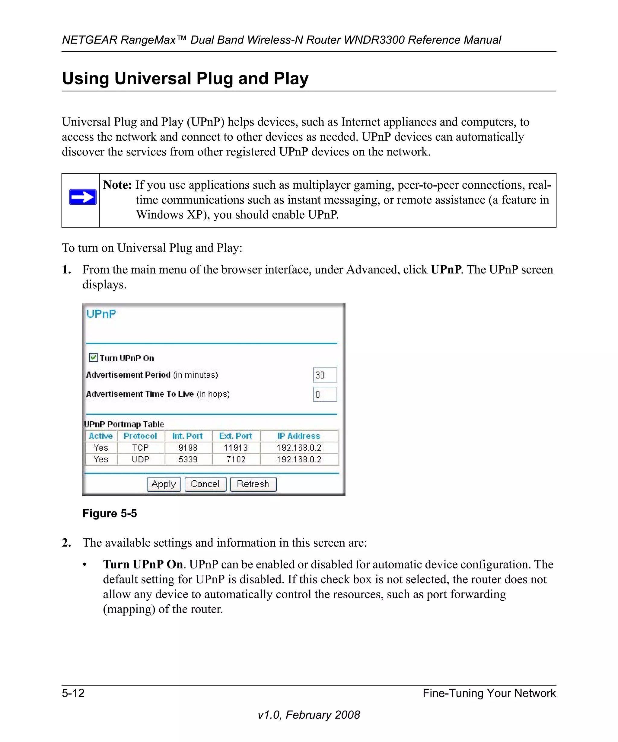 NETGEAR RangeMax™ Dual Band Wireless-N Router WNDR3300 Reference Manual 
Using Universal Plug and Play 
Universal Plug and Play (UPnP) helps devices, such as Internet appliances and computers, to 
access the network and connect to other devices as needed. UPnP devices can automatically 
discover the services from other registered UPnP devices on the network. 
Note: If you use applications such as multiplayer gaming, peer-to-peer connections, real-time 
communications such as instant messaging, or remote assistance (a feature in 
Windows XP), you should enable UPnP. 
To turn on Universal Plug and Play: 
1. From the main menu of the browser interface, under Advanced, click UPnP. The UPnP screen 
Figure 5-5 
5-12 Fine-Tuning Your Network 
v1.0, February 2008 
displays. 
2. The available settings and information in this screen are: 
• Turn UPnP On. UPnP can be enabled or disabled for automatic device configuration. The 
default setting for UPnP is disabled. If this check box is not selected, the router does not 
allow any device to automatically control the resources, such as port forwarding 
(mapping) of the router. 
 