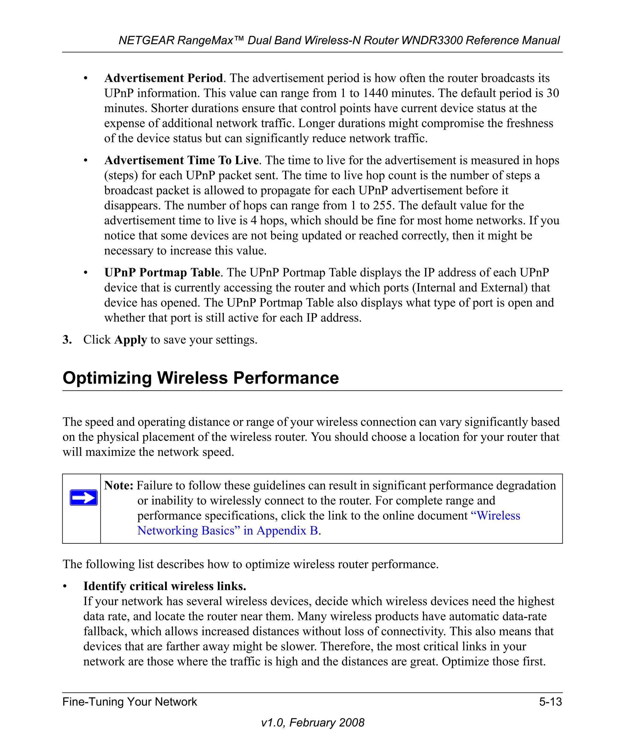 NETGEAR RangeMax™ Dual Band Wireless-N Router WNDR3300 Reference Manual 
• Advertisement Period. The advertisement period is how often the router broadcasts its 
UPnP information. This value can range from 1 to 1440 minutes. The default period is 30 
minutes. Shorter durations ensure that control points have current device status at the 
expense of additional network traffic. Longer durations might compromise the freshness 
of the device status but can significantly reduce network traffic. 
• Advertisement Time To Live. The time to live for the advertisement is measured in hops 
(steps) for each UPnP packet sent. The time to live hop count is the number of steps a 
broadcast packet is allowed to propagate for each UPnP advertisement before it 
disappears. The number of hops can range from 1 to 255. The default value for the 
advertisement time to live is 4 hops, which should be fine for most home networks. If you 
notice that some devices are not being updated or reached correctly, then it might be 
necessary to increase this value. 
• UPnP Portmap Table. The UPnP Portmap Table displays the IP address of each UPnP 
device that is currently accessing the router and which ports (Internal and External) that 
device has opened. The UPnP Portmap Table also displays what type of port is open and 
whether that port is still active for each IP address. 
3. Click Apply to save your settings. 
Optimizing Wireless Performance 
The speed and operating distance or range of your wireless connection can vary significantly based 
on the physical placement of the wireless router. You should choose a location for your router that 
will maximize the network speed. 
Note: Failure to follow these guidelines can result in significant performance degradation 
or inability to wirelessly connect to the router. For complete range and 
performance specifications, click the link to the online document “Wireless 
Networking Basics” in Appendix B. 
The following list describes how to optimize wireless router performance. 
• Identify critical wireless links. 
If your network has several wireless devices, decide which wireless devices need the highest 
data rate, and locate the router near them. Many wireless products have automatic data-rate 
fallback, which allows increased distances without loss of connectivity. This also means that 
devices that are farther away might be slower. Therefore, the most critical links in your 
network are those where the traffic is high and the distances are great. Optimize those first. 
Fine-Tuning Your Network 5-13 
v1.0, February 2008 
 