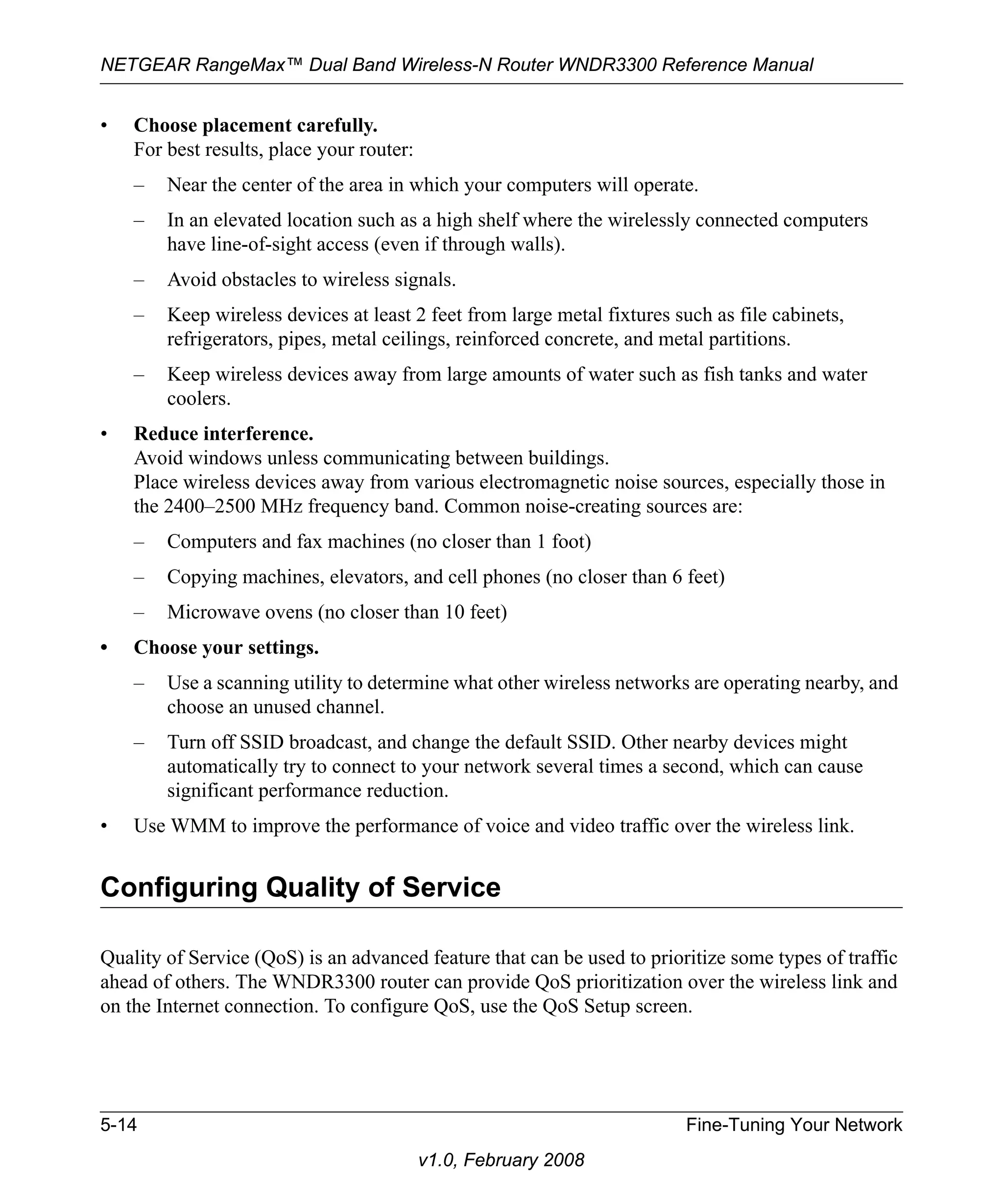 NETGEAR RangeMax™ Dual Band Wireless-N Router WNDR3300 Reference Manual 
5-14 Fine-Tuning Your Network 
v1.0, February 2008 
• Choose placement carefully. 
For best results, place your router: 
– Near the center of the area in which your computers will operate. 
– In an elevated location such as a high shelf where the wirelessly connected computers 
have line-of-sight access (even if through walls). 
– Avoid obstacles to wireless signals. 
– Keep wireless devices at least 2 feet from large metal fixtures such as file cabinets, 
refrigerators, pipes, metal ceilings, reinforced concrete, and metal partitions. 
– Keep wireless devices away from large amounts of water such as fish tanks and water 
coolers. 
• Reduce interference. 
Avoid windows unless communicating between buildings. 
Place wireless devices away from various electromagnetic noise sources, especially those in 
the 2400–2500 MHz frequency band. Common noise-creating sources are: 
– Computers and fax machines (no closer than 1 foot) 
– Copying machines, elevators, and cell phones (no closer than 6 feet) 
– Microwave ovens (no closer than 10 feet) 
• Choose your settings. 
– Use a scanning utility to determine what other wireless networks are operating nearby, and 
choose an unused channel. 
– Turn off SSID broadcast, and change the default SSID. Other nearby devices might 
automatically try to connect to your network several times a second, which can cause 
significant performance reduction. 
• Use WMM to improve the performance of voice and video traffic over the wireless link. 
Configuring Quality of Service 
Quality of Service (QoS) is an advanced feature that can be used to prioritize some types of traffic 
ahead of others. The WNDR3300 router can provide QoS prioritization over the wireless link and 
on the Internet connection. To configure QoS, use the QoS Setup screen. 
 