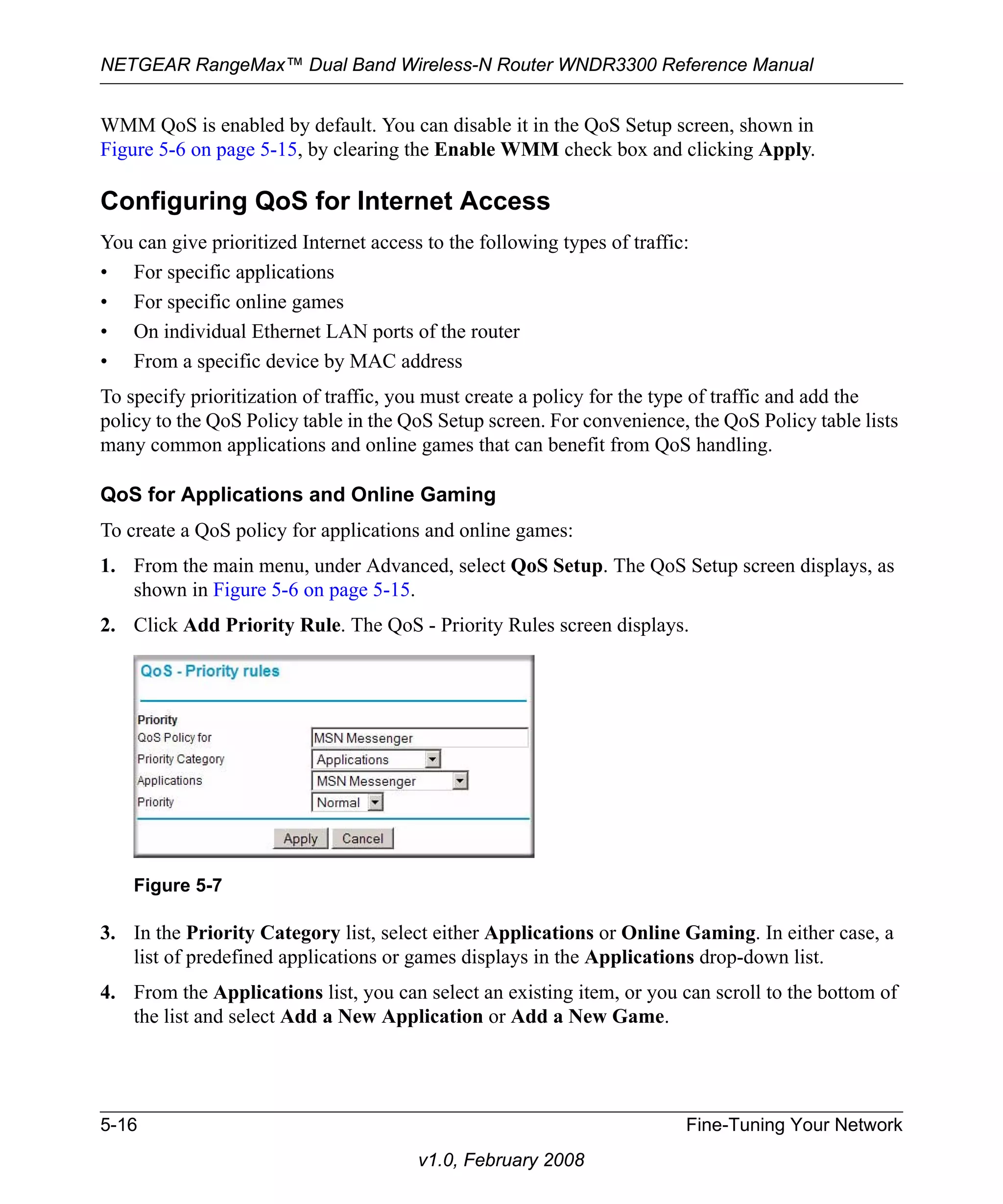 NETGEAR RangeMax™ Dual Band Wireless-N Router WNDR3300 Reference Manual 
WMM QoS is enabled by default. You can disable it in the QoS Setup screen, shown in 
Figure 5-6 on page 5-15, by clearing the Enable WMM check box and clicking Apply. 
Configuring QoS for Internet Access 
You can give prioritized Internet access to the following types of traffic: 
• For specific applications 
• For specific online games 
• On individual Ethernet LAN ports of the router 
• From a specific device by MAC address 
To specify prioritization of traffic, you must create a policy for the type of traffic and add the 
policy to the QoS Policy table in the QoS Setup screen. For convenience, the QoS Policy table lists 
many common applications and online games that can benefit from QoS handling. 
QoS for Applications and Online Gaming 
To create a QoS policy for applications and online games: 
1. From the main menu, under Advanced, select QoS Setup. The QoS Setup screen displays, as 
Figure 5-7 
5-16 Fine-Tuning Your Network 
v1.0, February 2008 
shown in Figure 5-6 on page 5-15. 
2. Click Add Priority Rule. The QoS - Priority Rules screen displays. 
3. In the Priority Category list, select either Applications or Online Gaming. In either case, a 
list of predefined applications or games displays in the Applications drop-down list. 
4. From the Applications list, you can select an existing item, or you can scroll to the bottom of 
the list and select Add a New Application or Add a New Game. 
 