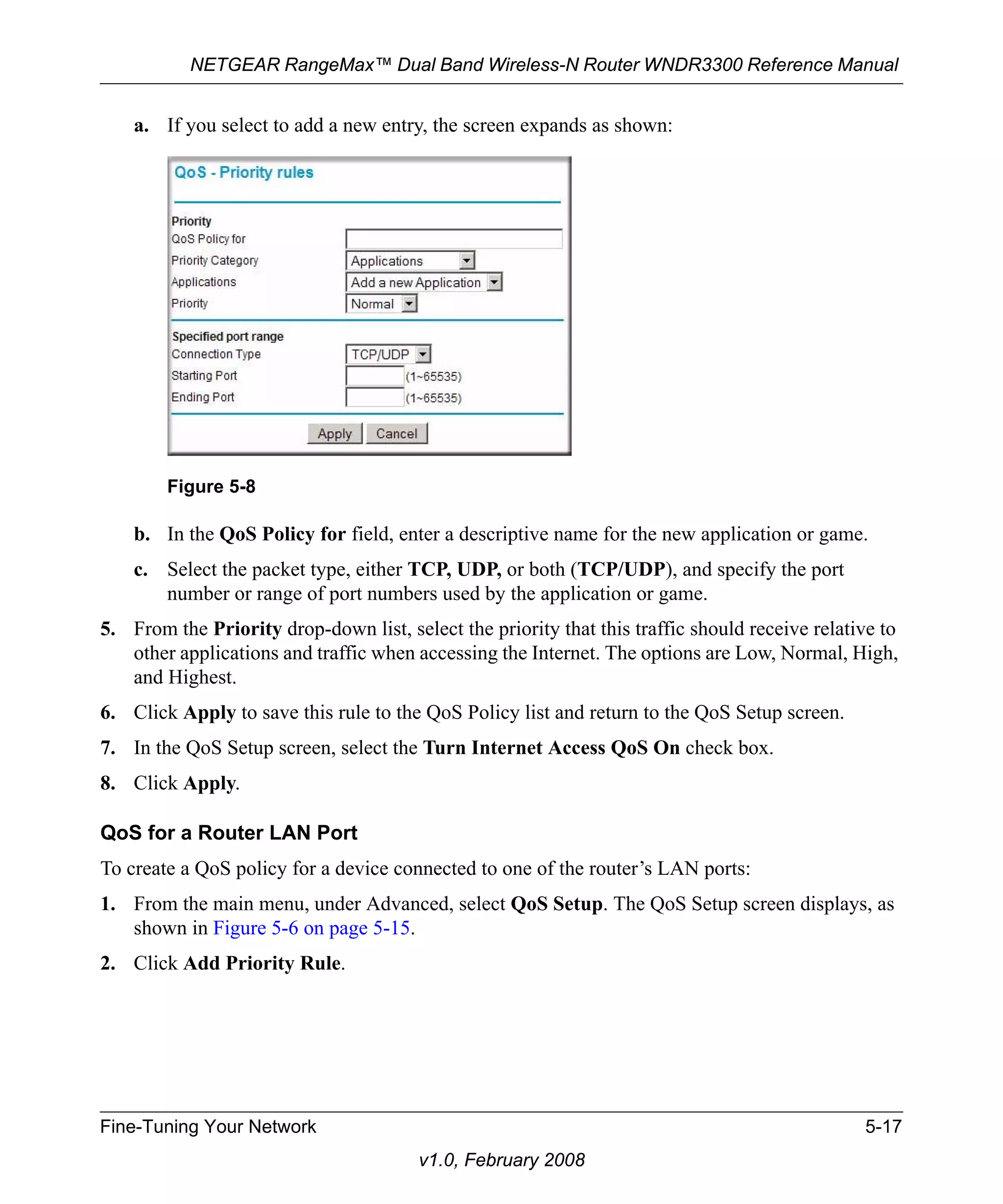 NETGEAR RangeMax™ Dual Band Wireless-N Router WNDR3300 Reference Manual 
a. If you select to add a new entry, the screen expands as shown: 
Figure 5-8 
b. In the QoS Policy for field, enter a descriptive name for the new application or game. 
c. Select the packet type, either TCP, UDP, or both (TCP/UDP), and specify the port 
number or range of port numbers used by the application or game. 
5. From the Priority drop-down list, select the priority that this traffic should receive relative to 
other applications and traffic when accessing the Internet. The options are Low, Normal, High, 
and Highest. 
6. Click Apply to save this rule to the QoS Policy list and return to the QoS Setup screen. 
7. In the QoS Setup screen, select the Turn Internet Access QoS On check box. 
8. Click Apply. 
QoS for a Router LAN Port 
To create a QoS policy for a device connected to one of the router’s LAN ports: 
1. From the main menu, under Advanced, select QoS Setup. The QoS Setup screen displays, as 
Fine-Tuning Your Network 5-17 
v1.0, February 2008 
shown in Figure 5-6 on page 5-15. 
2. Click Add Priority Rule. 
 