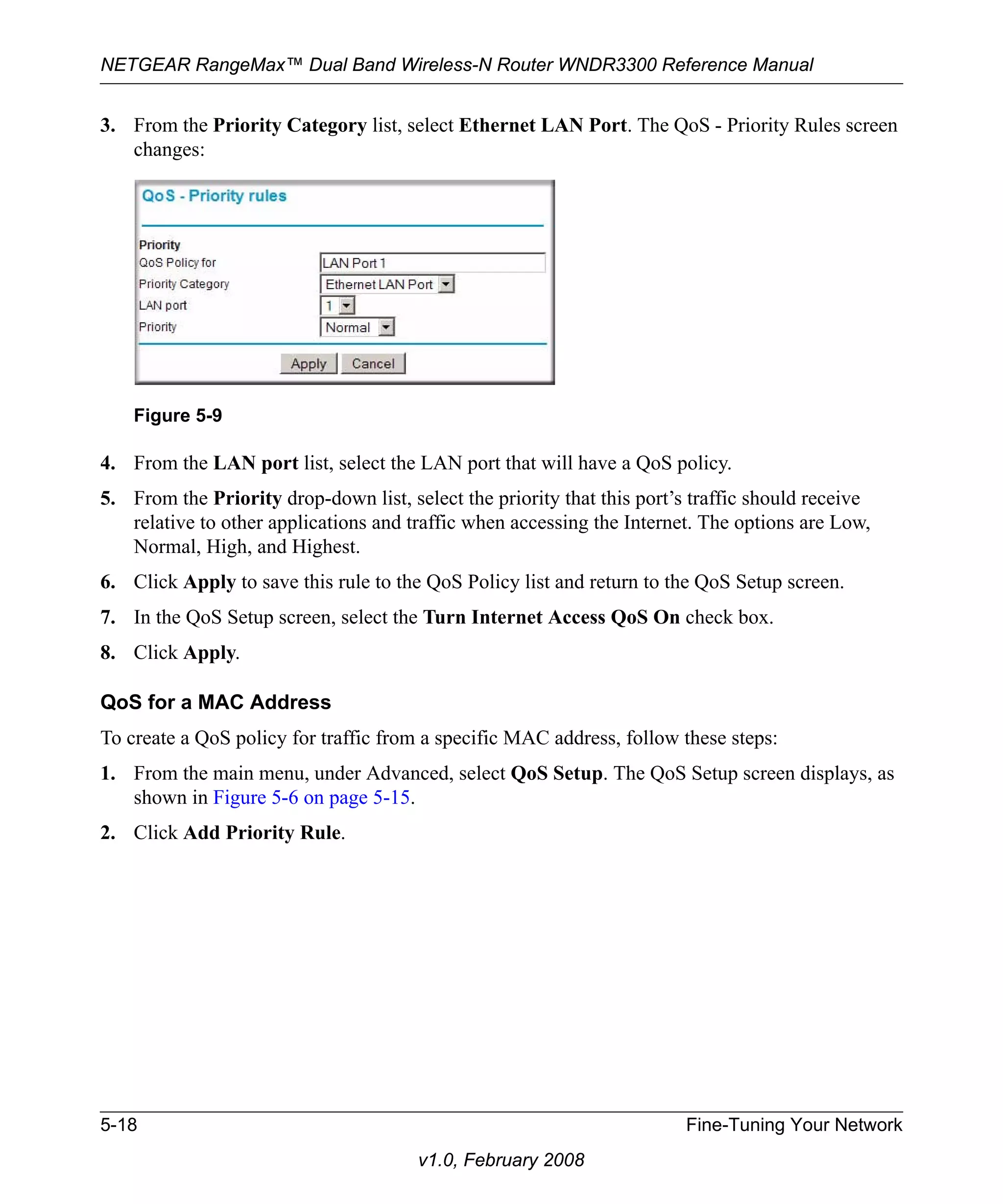 NETGEAR RangeMax™ Dual Band Wireless-N Router WNDR3300 Reference Manual 
3. From the Priority Category list, select Ethernet LAN Port. The QoS - Priority Rules screen 
Figure 5-9 
5-18 Fine-Tuning Your Network 
v1.0, February 2008 
changes: 
4. From the LAN port list, select the LAN port that will have a QoS policy. 
5. From the Priority drop-down list, select the priority that this port’s traffic should receive 
relative to other applications and traffic when accessing the Internet. The options are Low, 
Normal, High, and Highest. 
6. Click Apply to save this rule to the QoS Policy list and return to the QoS Setup screen. 
7. In the QoS Setup screen, select the Turn Internet Access QoS On check box. 
8. Click Apply. 
QoS for a MAC Address 
To create a QoS policy for traffic from a specific MAC address, follow these steps: 
1. From the main menu, under Advanced, select QoS Setup. The QoS Setup screen displays, as 
shown in Figure 5-6 on page 5-15. 
2. Click Add Priority Rule. 
 