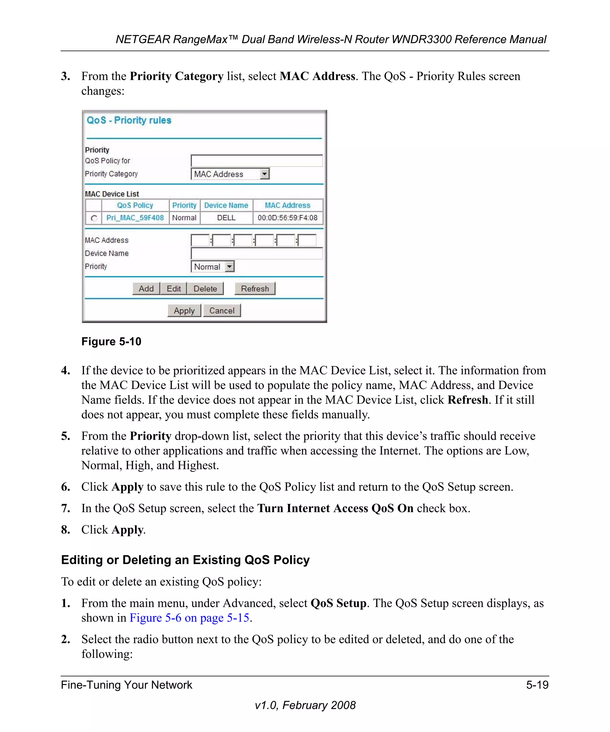 NETGEAR RangeMax™ Dual Band Wireless-N Router WNDR3300 Reference Manual 
3. From the Priority Category list, select MAC Address. The QoS - Priority Rules screen 
Figure 5-10 
Fine-Tuning Your Network 5-19 
v1.0, February 2008 
changes: 
4. If the device to be prioritized appears in the MAC Device List, select it. The information from 
the MAC Device List will be used to populate the policy name, MAC Address, and Device 
Name fields. If the device does not appear in the MAC Device List, click Refresh. If it still 
does not appear, you must complete these fields manually. 
5. From the Priority drop-down list, select the priority that this device’s traffic should receive 
relative to other applications and traffic when accessing the Internet. The options are Low, 
Normal, High, and Highest. 
6. Click Apply to save this rule to the QoS Policy list and return to the QoS Setup screen. 
7. In the QoS Setup screen, select the Turn Internet Access QoS On check box. 
8. Click Apply. 
Editing or Deleting an Existing QoS Policy 
To edit or delete an existing QoS policy: 
1. From the main menu, under Advanced, select QoS Setup. The QoS Setup screen displays, as 
shown in Figure 5-6 on page 5-15. 
2. Select the radio button next to the QoS policy to be edited or deleted, and do one of the 
following: 
 