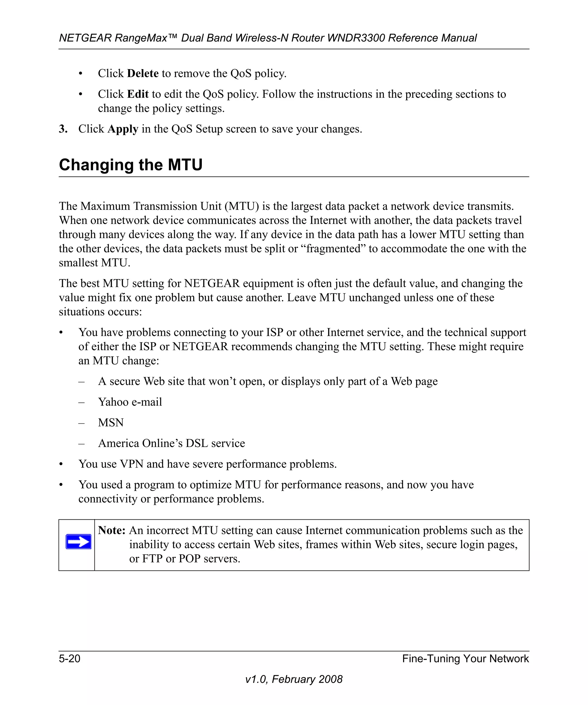 NETGEAR RangeMax™ Dual Band Wireless-N Router WNDR3300 Reference Manual 
• Click Delete to remove the QoS policy. 
• Click Edit to edit the QoS policy. Follow the instructions in the preceding sections to 
5-20 Fine-Tuning Your Network 
v1.0, February 2008 
change the policy settings. 
3. Click Apply in the QoS Setup screen to save your changes. 
Changing the MTU 
The Maximum Transmission Unit (MTU) is the largest data packet a network device transmits. 
When one network device communicates across the Internet with another, the data packets travel 
through many devices along the way. If any device in the data path has a lower MTU setting than 
the other devices, the data packets must be split or “fragmented” to accommodate the one with the 
smallest MTU. 
The best MTU setting for NETGEAR equipment is often just the default value, and changing the 
value might fix one problem but cause another. Leave MTU unchanged unless one of these 
situations occurs: 
• You have problems connecting to your ISP or other Internet service, and the technical support 
of either the ISP or NETGEAR recommends changing the MTU setting. These might require 
an MTU change: 
– A secure Web site that won’t open, or displays only part of a Web page 
– Yahoo e-mail 
– MSN 
– America Online’s DSL service 
• You use VPN and have severe performance problems. 
• You used a program to optimize MTU for performance reasons, and now you have 
connectivity or performance problems. 
Note: An incorrect MTU setting can cause Internet communication problems such as the 
inability to access certain Web sites, frames within Web sites, secure login pages, 
or FTP or POP servers. 
 