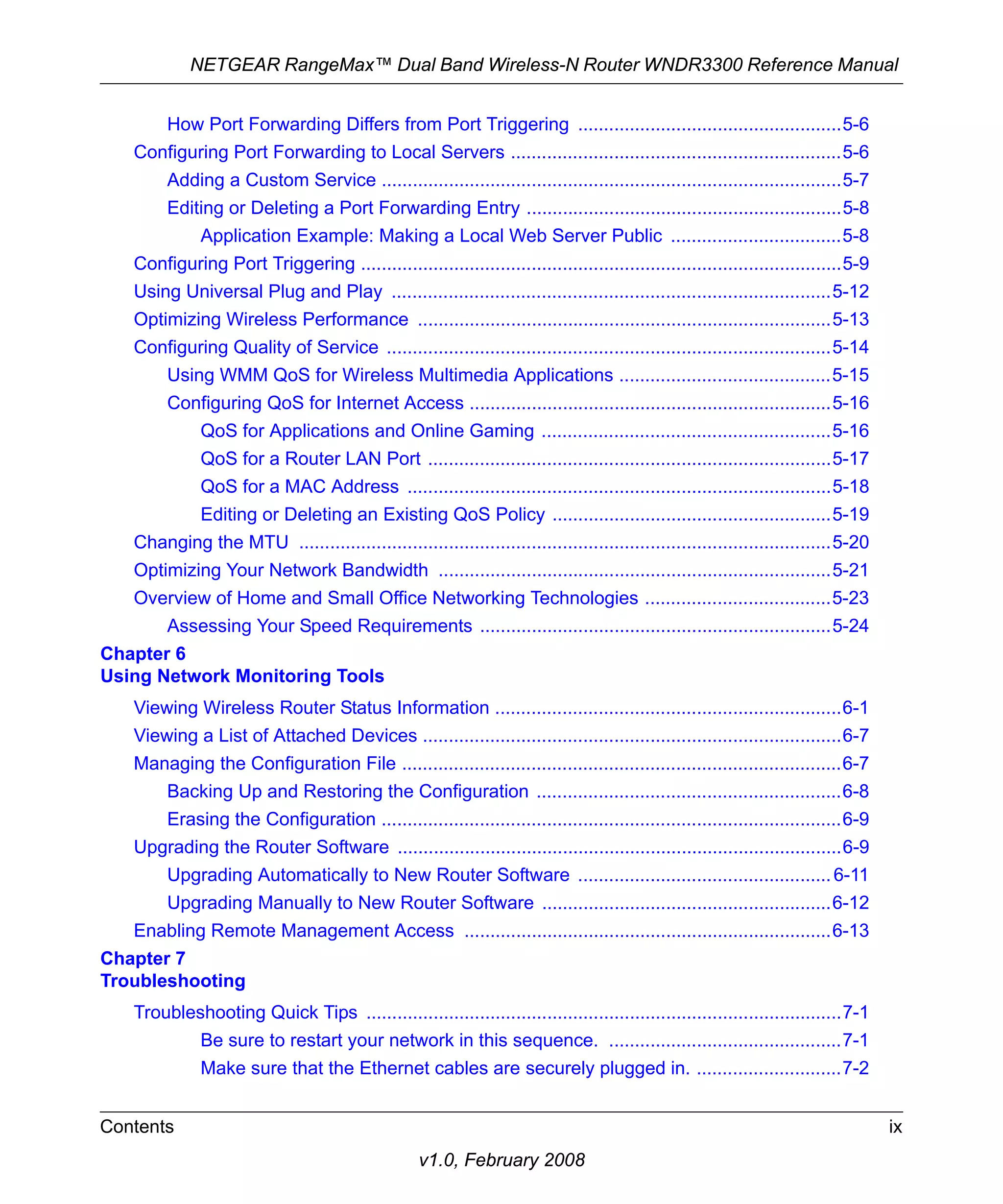NETGEAR RangeMax™ Dual Band Wireless-N Router WNDR3300 Reference Manual 
How Port Forwarding Differs from Port Triggering ...................................................5-6 
Configuring Port Forwarding to Local Servers ................................................................5-6 
Adding a Custom Service .........................................................................................5-7 
Editing or Deleting a Port Forwarding Entry .............................................................5-8 
Application Example: Making a Local Web Server Public .................................5-8 
Configuring Port Triggering .............................................................................................5-9 
Using Universal Plug and Play .....................................................................................5-12 
Optimizing Wireless Performance ................................................................................5-13 
Configuring Quality of Service ......................................................................................5-14 
Using WMM QoS for Wireless Multimedia Applications .........................................5-15 
Configuring QoS for Internet Access ......................................................................5-16 
QoS for Applications and Online Gaming ........................................................5-16 
QoS for a Router LAN Port ..............................................................................5-17 
QoS for a MAC Address ..................................................................................5-18 
Editing or Deleting an Existing QoS Policy ......................................................5-19 
Changing the MTU .......................................................................................................5-20 
Optimizing Your Network Bandwidth ............................................................................5-21 
Overview of Home and Small Office Networking Technologies ....................................5-23 
Assessing Your Speed Requirements ....................................................................5-24 
Contents ix 
v1.0, February 2008 
Chapter 6 
Using Network Monitoring Tools 
Viewing Wireless Router Status Information ...................................................................6-1 
Viewing a List of Attached Devices .................................................................................6-7 
Managing the Configuration File .....................................................................................6-7 
Backing Up and Restoring the Configuration ...........................................................6-8 
Erasing the Configuration .........................................................................................6-9 
Upgrading the Router Software ......................................................................................6-9 
Upgrading Automatically to New Router Software ................................................. 6-11 
Upgrading Manually to New Router Software ........................................................6-12 
Enabling Remote Management Access .......................................................................6-13 
Chapter 7 
Troubleshooting 
Troubleshooting Quick Tips ............................................................................................7-1 
Be sure to restart your network in this sequence. .............................................7-1 
Make sure that the Ethernet cables are securely plugged in. ............................7-2 
 