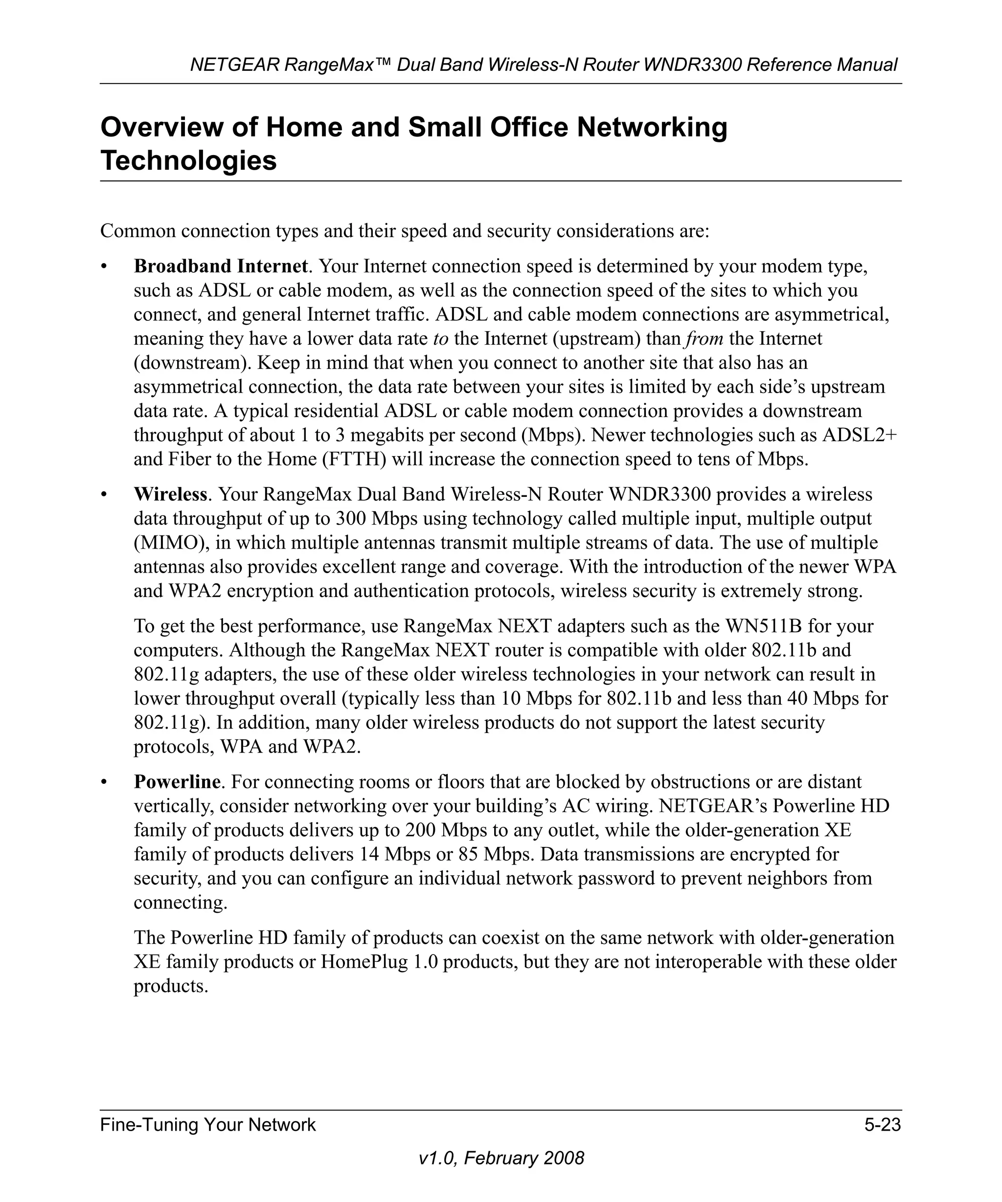 NETGEAR RangeMax™ Dual Band Wireless-N Router WNDR3300 Reference Manual 
Overview of Home and Small Office Networking 
Technologies 
Common connection types and their speed and security considerations are: 
• Broadband Internet. Your Internet connection speed is determined by your modem type, 
such as ADSL or cable modem, as well as the connection speed of the sites to which you 
connect, and general Internet traffic. ADSL and cable modem connections are asymmetrical, 
meaning they have a lower data rate to the Internet (upstream) than from the Internet 
(downstream). Keep in mind that when you connect to another site that also has an 
asymmetrical connection, the data rate between your sites is limited by each side’s upstream 
data rate. A typical residential ADSL or cable modem connection provides a downstream 
throughput of about 1 to 3 megabits per second (Mbps). Newer technologies such as ADSL2+ 
and Fiber to the Home (FTTH) will increase the connection speed to tens of Mbps. 
• Wireless. Your RangeMax Dual Band Wireless-N Router WNDR3300 provides a wireless 
data throughput of up to 300 Mbps using technology called multiple input, multiple output 
(MIMO), in which multiple antennas transmit multiple streams of data. The use of multiple 
antennas also provides excellent range and coverage. With the introduction of the newer WPA 
and WPA2 encryption and authentication protocols, wireless security is extremely strong. 
To get the best performance, use RangeMax NEXT adapters such as the WN511B for your 
computers. Although the RangeMax NEXT router is compatible with older 802.11b and 
802.11g adapters, the use of these older wireless technologies in your network can result in 
lower throughput overall (typically less than 10 Mbps for 802.11b and less than 40 Mbps for 
802.11g). In addition, many older wireless products do not support the latest security 
protocols, WPA and WPA2. 
• Powerline. For connecting rooms or floors that are blocked by obstructions or are distant 
vertically, consider networking over your building’s AC wiring. NETGEAR’s Powerline HD 
family of products delivers up to 200 Mbps to any outlet, while the older-generation XE 
family of products delivers 14 Mbps or 85 Mbps. Data transmissions are encrypted for 
security, and you can configure an individual network password to prevent neighbors from 
connecting. 
The Powerline HD family of products can coexist on the same network with older-generation 
XE family products or HomePlug 1.0 products, but they are not interoperable with these older 
products. 
Fine-Tuning Your Network 5-23 
v1.0, February 2008 
 