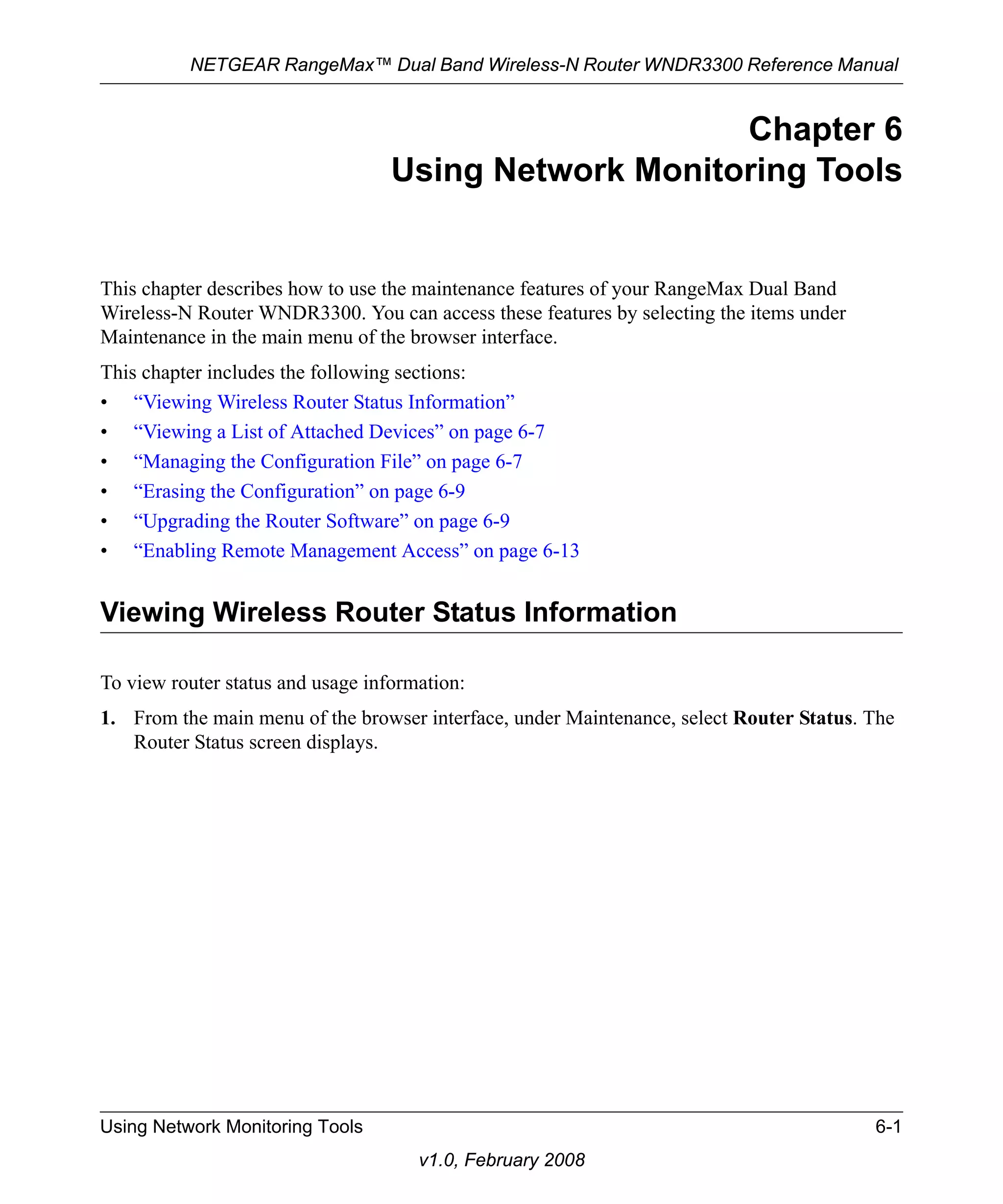 NETGEAR RangeMax™ Dual Band Wireless-N Router WNDR3300 Reference Manual 
Using Network Monitoring Tools 6-1 
v1.0, February 2008 
Chapter 6 
Using Network Monitoring Tools 
This chapter describes how to use the maintenance features of your RangeMax Dual Band 
Wireless-N Router WNDR3300. You can access these features by selecting the items under 
Maintenance in the main menu of the browser interface. 
This chapter includes the following sections: 
• “Viewing Wireless Router Status Information” 
• “Viewing a List of Attached Devices” on page 6-7 
• “Managing the Configuration File” on page 6-7 
• “Erasing the Configuration” on page 6-9 
• “Upgrading the Router Software” on page 6-9 
• “Enabling Remote Management Access” on page 6-13 
Viewing Wireless Router Status Information 
To view router status and usage information: 
1. From the main menu of the browser interface, under Maintenance, select Router Status. The 
Router Status screen displays. 
 