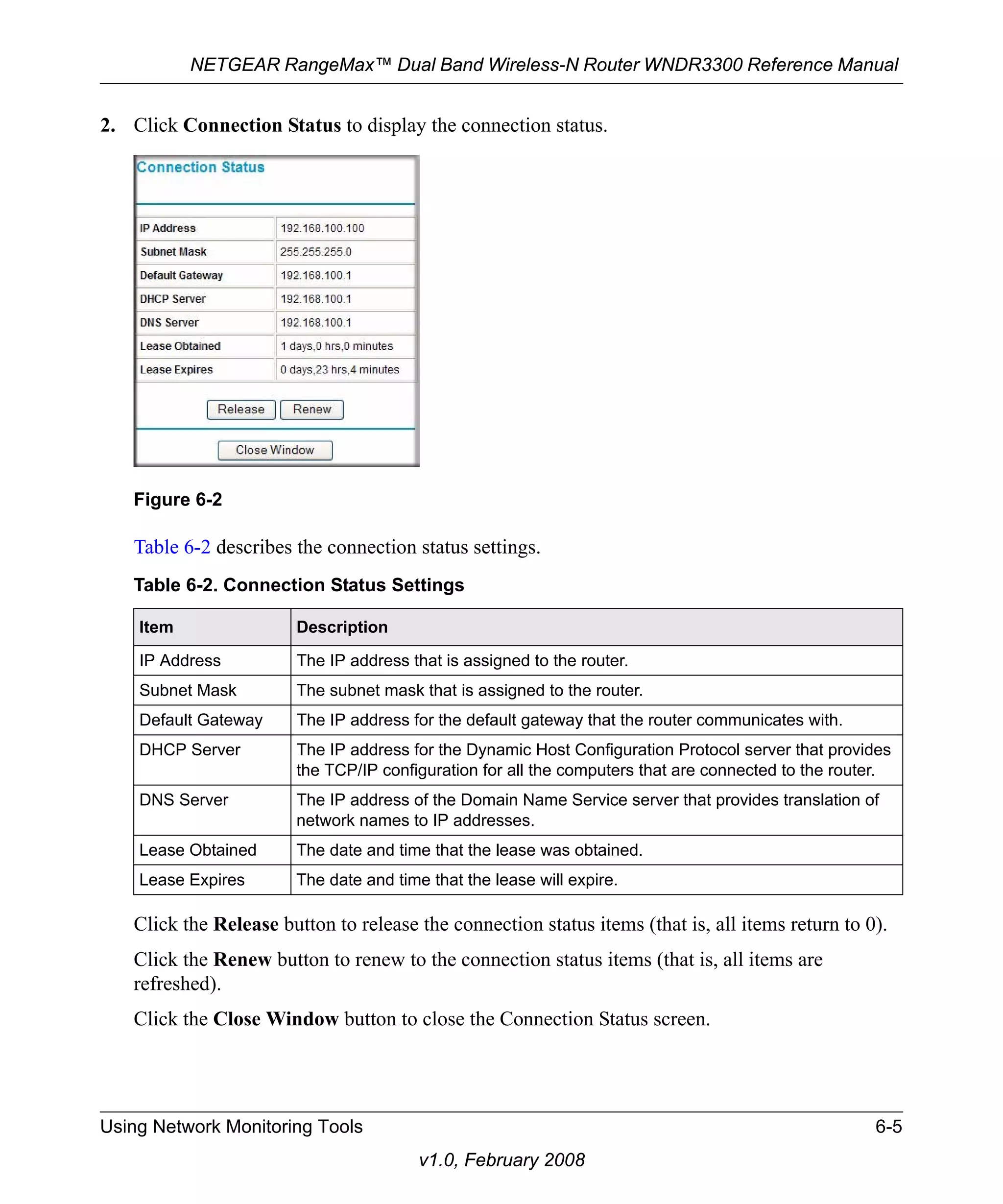 NETGEAR RangeMax™ Dual Band Wireless-N Router WNDR3300 Reference Manual 
2. Click Connection Status to display the connection status. 
Table 6-2 describes the connection status settings. 
Click the Release button to release the connection status items (that is, all items return to 0). 
Click the Renew button to renew to the connection status items (that is, all items are 
refreshed). 
Click the Close Window button to close the Connection Status screen. 
Using Network Monitoring Tools 6-5 
v1.0, February 2008 
Figure 6-2 
Table 6-2. Connection Status Settings 
Item Description 
IP Address The IP address that is assigned to the router. 
Subnet Mask The subnet mask that is assigned to the router. 
Default Gateway The IP address for the default gateway that the router communicates with. 
DHCP Server The IP address for the Dynamic Host Configuration Protocol server that provides 
the TCP/IP configuration for all the computers that are connected to the router. 
DNS Server The IP address of the Domain Name Service server that provides translation of 
network names to IP addresses. 
Lease Obtained The date and time that the lease was obtained. 
Lease Expires The date and time that the lease will expire. 
 