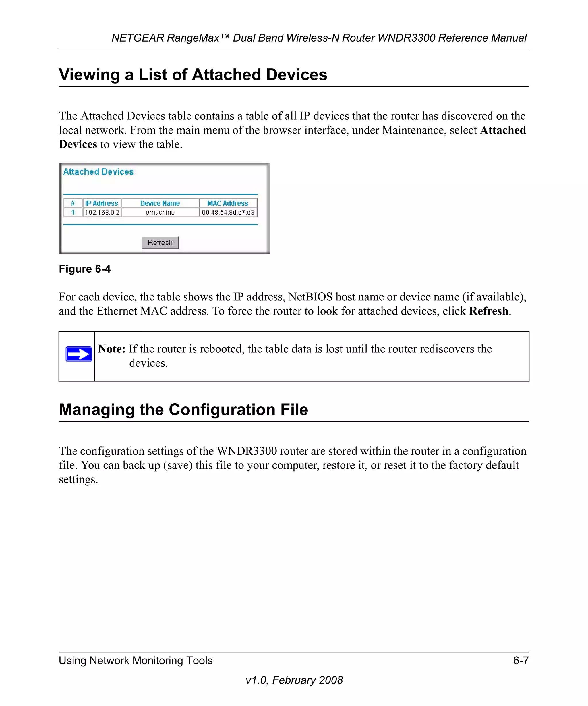 NETGEAR RangeMax™ Dual Band Wireless-N Router WNDR3300 Reference Manual 
Viewing a List of Attached Devices 
The Attached Devices table contains a table of all IP devices that the router has discovered on the 
local network. From the main menu of the browser interface, under Maintenance, select Attached 
Devices to view the table. 
For each device, the table shows the IP address, NetBIOS host name or device name (if available), 
and the Ethernet MAC address. To force the router to look for attached devices, click Refresh. 
Managing the Configuration File 
The configuration settings of the WNDR3300 router are stored within the router in a configuration 
file. You can back up (save) this file to your computer, restore it, or reset it to the factory default 
settings. 
Using Network Monitoring Tools 6-7 
v1.0, February 2008 
Figure 6-4 
Note: If the router is rebooted, the table data is lost until the router rediscovers the 
devices. 
 