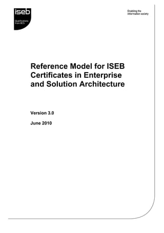 Reference Model for ISEB 
Certificates in Enterprise 
and Solution Architecture 
Version 3.0 
June 2010 
 