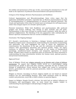 the solidity and permanence of the ego. In Zen, overcoming the attachments to the self
leads to the experience of profound interconnectedness and spiritual liberation.
Critiques of the Dialogue Between Psychoanalysis and Buddhism
Cultural Appropriations and Misunderstandings: Some critics argue that the
application of Buddhist principles, especially Zen, in Western psychoanalysis can lead
to oversimplifications or misappropriations of cultural and spiritual practices. The
rituals and spirituality of Zen may be treated more as techniques for self-improvement
rather than integral aspects of a broader spiritual path.
Potential Limitations: While both Buddhism and psychoanalysis offer profound
insights into human suffering, they diverge in their methods and end goals.
Psychoanalysis is often more focused on mental health treatment, while Zen aims at
spiritual enlightenment. The blending of the two approaches risks underplaying the
distinct spiritual commitments that are central to Buddhist practice.
Conclusion: The Ongoing Dialogue
D.T. Suzuki’s contributions to fostering a dialogue between psychoanalysis and
Buddhism helped create a framework for understanding the intersection of psychology
and spirituality. His work highlighted the ways in which the exploration of
consciousness, the dissolution of the ego, and the cultivation of mindfulness can
enhance both psychological well-being and spiritual growth. Today, his legacy
continues to influence both fields, particularly in the realms of transpersonal
psychology, mindfulness-based therapies, and integrative approaches to mental
health. Suzuki's ideas remain an important point of connection for those interested in
understanding the deep interrelations between the human mind, spiritual practice,
and personal transformation.
Sigmund Freud
View of Religion: Freud saw religion primarily as an illusion and a form of defense
mechanism. He argued that religious beliefs served as a psychological coping
mechanism for people to deal with life's anxieties, especially the fear of death and
feelings of helplessness. Freud believed that religion was rooted in unconscious
desires, particularly the need for paternal protection, which he associated with the
figure of God.
Religion as Illusion: According to Freud, religious beliefs are not based on rational
evidence but are wish-fulfilling illusions. They fulfill emotional needs by offering
comfort and protection, much like a child’s reliance on parental figures.
Impact on Religion: Despite Freud's criticism, his work had an indirect influence on
theologians and psychologists alike, as some found his insights helpful in
understanding the psychological underpinnings of religious belief.
Erich Fromm
10
 