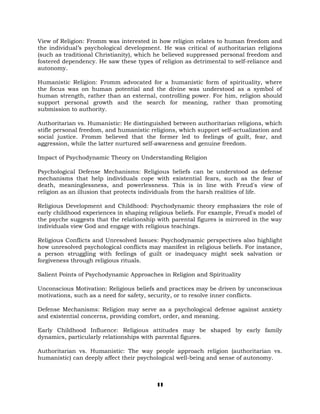 View of Religion: Fromm was interested in how religion relates to human freedom and
the individual’s psychological development. He was critical of authoritarian religions
(such as traditional Christianity), which he believed suppressed personal freedom and
fostered dependency. He saw these types of religion as detrimental to self-reliance and
autonomy.
Humanistic Religion: Fromm advocated for a humanistic form of spirituality, where
the focus was on human potential and the divine was understood as a symbol of
human strength, rather than an external, controlling power. For him, religion should
support personal growth and the search for meaning, rather than promoting
submission to authority.
Authoritarian vs. Humanistic: He distinguished between authoritarian religions, which
stifle personal freedom, and humanistic religions, which support self-actualization and
social justice. Fromm believed that the former led to feelings of guilt, fear, and
aggression, while the latter nurtured self-awareness and genuine freedom.
Impact of Psychodynamic Theory on Understanding Religion
Psychological Defense Mechanisms: Religious beliefs can be understood as defense
mechanisms that help individuals cope with existential fears, such as the fear of
death, meaninglessness, and powerlessness. This is in line with Freud's view of
religion as an illusion that protects individuals from the harsh realities of life.
Religious Development and Childhood: Psychodynamic theory emphasizes the role of
early childhood experiences in shaping religious beliefs. For example, Freud's model of
the psyche suggests that the relationship with parental figures is mirrored in the way
individuals view God and engage with religious teachings.
Religious Conflicts and Unresolved Issues: Psychodynamic perspectives also highlight
how unresolved psychological conflicts may manifest in religious beliefs. For instance,
a person struggling with feelings of guilt or inadequacy might seek salvation or
forgiveness through religious rituals.
Salient Points of Psychodynamic Approaches in Religion and Spirituality
Unconscious Motivation: Religious beliefs and practices may be driven by unconscious
motivations, such as a need for safety, security, or to resolve inner conflicts.
Defense Mechanisms: Religion may serve as a psychological defense against anxiety
and existential concerns, providing comfort, order, and meaning.
Early Childhood Influence: Religious attitudes may be shaped by early family
dynamics, particularly relationships with parental figures.
Authoritarian vs. Humanistic: The way people approach religion (authoritarian vs.
humanistic) can deeply affect their psychological well-being and sense of autonomy.
11
 