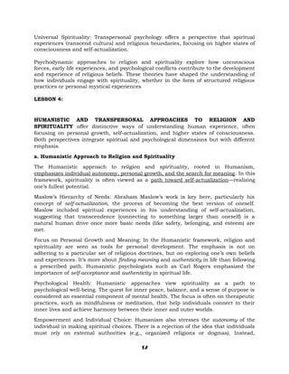 Universal Spirituality: Transpersonal psychology offers a perspective that spiritual
experiences transcend cultural and religious boundaries, focusing on higher states of
consciousness and self-actualization.
Psychodynamic approaches to religion and spirituality explore how unconscious
forces, early life experiences, and psychological conflicts contribute to the development
and experience of religious beliefs. These theories have shaped the understanding of
how individuals engage with spirituality, whether in the form of structured religious
practices or personal mystical experiences
LESSON 4:
HUMANISTIC AND TRANSPERSONAL APPROACHES TO RELIGION AND
SPIRITUALITY offer distinctive ways of understanding human experience, often
focusing on personal growth, self-actualization, and higher states of consciousness.
Both perspectives integrate spiritual and psychological dimensions but with different
emphasis.
a. Humanistic Approach to Religion and Spirituality
The Humanistic approach to religion and spirituality, rooted in Humanism,
emphasizes individual autonomy, personal growth, and the search for meaning. In this
framework, spirituality is often viewed as a path toward self-actualization—realizing
one’s fullest potential.
Maslow’s Hierarchy of Needs: Abraham Maslow’s work is key here, particularly his
concept of self-actualization, the process of becoming the best version of oneself.
Maslow included spiritual experiences in his understanding of self-actualization,
suggesting that transcendence (connecting to something larger than oneself) is a
natural human drive once more basic needs (like safety, belonging, and esteem) are
met.
Focus on Personal Growth and Meaning: In the Humanistic framework, religion and
spirituality are seen as tools for personal development. The emphasis is not on
adhering to a particular set of religious doctrines, but on exploring one’s own beliefs
and experiences. It’s more about finding meaning and authenticity in life than following
a prescribed path. Humanistic psychologists such as Carl Rogers emphasized the
importance of self-acceptance and authenticity in spiritual life.
Psychological Health: Humanistic approaches view spirituality as a path to
psychological well-being. The quest for inner peace, balance, and a sense of purpose is
considered an essential component of mental health. The focus is often on therapeutic
practices, such as mindfulness or meditation, that help individuals connect to their
inner lives and achieve harmony between their inner and outer worlds.
Empowerment and Individual Choice: Humanism also stresses the autonomy of the
individual in making spiritual choices. There is a rejection of the idea that individuals
must rely on external authorities (e.g., organized religions or dogmas). Instead,
12
 