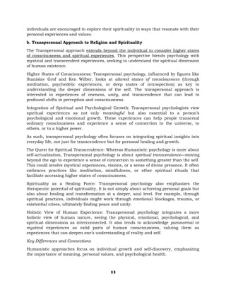 individuals are encouraged to explore their spirituality in ways that resonate with their
personal experiences and values.
b. Transpersonal Approach to Religion and Spirituality
The Transpersonal approach extends beyond the individual to consider higher states
of consciousness and spiritual experiences. This perspective blends psychology with
mystical and transcendent experiences, seeking to understand the spiritual dimension
of human existence.
Higher States of Consciousness: Transpersonal psychology, influenced by figures like
Stanislav Grof and Ken Wilber, looks at altered states of consciousness (through
meditation, psychedelic experiences, or deep states of introspection) as key to
understanding the deeper dimensions of the self. The transpersonal approach is
interested in experiences of oneness, unity, and transcendence that can lead to
profound shifts in perception and consciousness.
Integration of Spiritual and Psychological Growth: Transpersonal psychologists view
spiritual experiences as not only meaningful but also essential to a person’s
psychological and emotional growth. These experiences can help people transcend
ordinary consciousness and experience a sense of connection to the universe, to
others, or to a higher power.
As such, transpersonal psychology often focuses on integrating spiritual insights into
everyday life, not just for transcendence but for personal healing and growth.
The Quest for Spiritual Transcendence: Whereas Humanistic psychology is more about
self-actualization, Transpersonal psychology is about spiritual transcendence—moving
beyond the ego to experience a sense of connection to something greater than the self.
This could involve mystical experiences, visions, or a sense of divine presence. It often
embraces practices like meditation, mindfulness, or other spiritual rituals that
facilitate accessing higher states of consciousness.
Spirituality as a Healing Force: Transpersonal psychology also emphasizes the
therapeutic potential of spirituality. It is not simply about achieving personal goals but
also about healing and transformation at a deeper, soul level. For example, through
spiritual practices, individuals might work through emotional blockages, trauma, or
existential crises, ultimately finding peace and unity.
Holistic View of Human Experience: Transpersonal psychology integrates a more
holistic view of human nature, seeing the physical, emotional, psychological, and
spiritual dimensions as interconnected. It also tends to acknowledge paranormal or
mystical experiences as valid parts of human consciousness, valuing them as
experiences that can deepen one’s understanding of reality and self.
Key Differences and Connections
Humanistic approaches focus on individual growth and self-discovery, emphasizing
the importance of meaning, personal values, and psychological health.
13
 