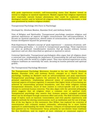 with peak experiences—ecstatic, self-transcending states that Maslow viewed as
central to religious or mystical experiences. Maslow argued that religious experiences
were essentially natural human phenomena that could be explained without
theological context, and he believed all religions were fundamentally the same, a view
now questioned by modern religious studies.
Transpersonal Psychology (4th Force in Psychology)
Developed by: Abraham Maslow, Stanislav Grof, and Anthony Sutich.
View of Religion and Spirituality: Transpersonal psychology examines religious and
spiritual experiences as aspects of higher consciousness and self-transcendence. It
focuses on mystical experiences, altered states of consciousness, and the potential for
human development beyond the personal ego.
Peak Experiences: Maslow’s concept of "peak experiences" — moments of intense, self-
transcending spirituality — is central to transpersonal psychology. These experiences
are seen as profound, transformative moments that go beyond ordinary human
experience and are often described as spiritual or mystical in nature.
Universal Spirituality: Transpersonal psychologists often argue that all religions share
a universal core, emphasizing the importance of transcending the self and achieving a
sense of unity with the world or a higher power. They view mystical experiences across
religious traditions as essentially the same, focusing on human potential and spiritual
growth.
The Transpersonal Psychology Movement
The Transpersonal Psychology Movement, founded in the late 1960s by Abraham
Maslow, Stanislav Grof, and Anthony Sutich, emerged as a "fourth force" in
psychology, building on Maslow’s work on self-actualization and peak experiences.
Transpersonal psychology explores the potential for human development beyond
personal experiences, emphasizing advanced states of consciousness and the
universal aspects of human cognition. It assumes that higher levels of functioning are
achieved by transcending personal boundaries, and that while religions contain
transpersonal elements, much of their content is culture-specific and not directly
relevant to universal human concerns. This idea aligns with the perennial philosophy,
which suggests that all religions share a common core of spiritual truth.
Transpersonal psychology also asserts that humans possess untapped potential,
which can be developed through conscious effort and study. The field includes a broad
range of topics, such as mystical, transcendent, and even psychic experiences, and
explores methods for altering consciousness, such as meditation and the use of drugs.
One of the key figures in this movement, Ken Wilber, has explored the evolution of
consciousness and critiqued modern rationality, advocating for a more holistic
approach to understanding the world. However, critiques of transpersonal psychology
have pointed out its "Orientocentric" focus, primarily on non-theistic Asian traditions
like Zen Buddhism, and its neglect of more relational or communal aspects of
15
 