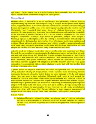 spirituality. Critics argue that this individualistic focus overlooks the importance of
social and relational dimensions of spiritual development.
Gordon Allport
Gordon Allport (1897–1967), a social psychologist and personality theorist, was an
important early figure in the psychological study of religion. He sought to move beyond
moral judgments about human behavior and to establish a scientific understanding of
human development. Unlike some of his contemporaries, Allport had a positive view of
Christianity but recognized that some forms of religious involvement could be
negative. He was particularly interested in authoritarianism and prejudice, especially
in the aftermath of Nazism and World War II. In his research, Allport found that many
religious individuals exhibited high levels of prejudice, despite their religion’s
teachings against it. He explained this by looking at the motivations behind religious
commitment. He distinguished between two types of religious motivation: extrinsic and
intrinsic. Those with extrinsic motivations use religion to achieve personal goals and
were more likely to display prejudice, while those with intrinsic motivations pursued
religion for its own sake and were less likely to exhibit such attitudes.
Allport's work on religious motivation has been influential and expanded over time.
Richard Gorsuch and others conceptualized religious motivation as involving intrinsic
and extrinsic dimensions and found that genuine religious involvement, like church
attendance, was correlated with intrinsic religiosity. Later, Daniel Batson introduced a
third dimension, the quest orientation, which reflects an open-ended search for
existential answers, coupled with skepticism towards definitive answers. This quest
orientation was associated with positive religious benefits but with the freedom that
intrinsic religiosity might limit.
Allport’s views on religious motivation were later incorporated into the Multivariate
Belief-Motivation Theory of Religiousness, which explores three interacting factors:
motivation (intrinsic-extrinsic), beliefs (such as one's concept of God), and coping
style. However, some critics, including Kirkpatrick and Hood, argued against the
concept of religious motivation, questioning its methodology and reducing religion to
mere human motivation. Despite this, Allport remained sympathetic toward religion,
emphasizing its positive effects on individuals and society. He believed psychology and
religion both seek truth and thus should not be in conflict, though he rejected the
reduction of religion to psychological terms. However, not all social psychologists
share this view, with some, like Batson, offering a more negative assessment of
religion's role in society, though these views have been challenged in recent years.
Salient Points:
1. Religious Motivation: Allport identified two primary types of religious motivation
—extrinsic (using religion for personal gain) and intrinsic (religion pursued for
its own sake). Intrinsic religiosity is linked with less prejudice and more positive
outcomes.
16
 