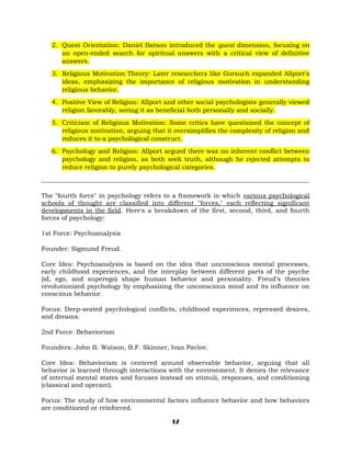 2. Quest Orientation: Daniel Batson introduced the quest dimension, focusing on
an open-ended search for spiritual answers with a critical view of definitive
answers.
3. Religious Motivation Theory: Later researchers like Gorsuch expanded Allport’s
ideas, emphasizing the importance of religious motivation in understanding
religious behavior.
4. Positive View of Religion: Allport and other social psychologists generally viewed
religion favorably, seeing it as beneficial both personally and socially.
5. Criticism of Religious Motivation: Some critics have questioned the concept of
religious motivation, arguing that it oversimplifies the complexity of religion and
reduces it to a psychological construct.
6. Psychology and Religion: Allport argued there was no inherent conflict between
psychology and religion, as both seek truth, although he rejected attempts to
reduce religion to purely psychological categories.
_____________________________________________________________________________________
The "fourth force" in psychology refers to a framework in which various psychological
schools of thought are classified into different "forces," each reflecting significant
developments in the field. Here's a breakdown of the first, second, third, and fourth
forces of psychology:
1st Force: Psychoanalysis
Founder: Sigmund Freud.
Core Idea: Psychoanalysis is based on the idea that unconscious mental processes,
early childhood experiences, and the interplay between different parts of the psyche
(id, ego, and superego) shape human behavior and personality. Freud’s theories
revolutionized psychology by emphasizing the unconscious mind and its influence on
conscious behavior.
Focus: Deep-seated psychological conflicts, childhood experiences, repressed desires,
and dreams.
2nd Force: Behaviorism
Founders: John B. Watson, B.F. Skinner, Ivan Pavlov.
Core Idea: Behaviorism is centered around observable behavior, arguing that all
behavior is learned through interactions with the environment. It denies the relevance
of internal mental states and focuses instead on stimuli, responses, and conditioning
(classical and operant).
Focus: The study of how environmental factors influence behavior and how behaviors
are conditioned or reinforced.
17
 