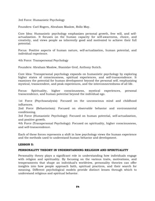 3rd Force: Humanistic Psychology
Founders: Carl Rogers, Abraham Maslow, Rollo May.
Core Idea: Humanistic psychology emphasizes personal growth, free will, and self-
actualization. It focuses on the human capacity for self-awareness, choice, and
creativity, and views people as inherently good and motivated to achieve their full
potential.
Focus: Positive aspects of human nature, self-actualization, human potential, and
individual experience.
4th Force: Transpersonal Psychology
Founders: Abraham Maslow, Stanislav Grof, Anthony Sutich.
Core Idea: Transpersonal psychology expands on humanistic psychology by exploring
higher states of consciousness, spiritual experiences, and self-transcendence. It
examines the potential for human development beyond the personal self, emphasizing
mystical, transcendent, and peak experiences, and the interconnectedness of all life.
Focus: Spirituality, higher consciousness, mystical experiences, personal
transcendence, and human potential beyond the individual ego.
1st Force (Psychoanalysis): Focused on the unconscious mind and childhood
influences.
2nd Force (Behaviorism): Focused on observable behavior and environmental
conditioning.
3rd Force (Humanistic Psychology): Focused on human potential, self-actualization,
and positive growth.
4th Force (Transpersonal Psychology): Focused on spirituality, higher consciousness,
and self-transcendence.
Each of these forces represents a shift in how psychology views the human experience
and the methods used to understand human behavior and development.
LESSON 5:
PERSONALITY THEORY IN UNDERSTANDING RELIGION AND SPIRITUALITY
Personality theory plays a significant role in understanding how individuals engage
with religion and spirituality. By focusing on the various traits, motivations, and
temperaments that shape an individual’s worldview, personality theories can offer
insights into how people approach faith, spiritual practices, and their search for
meaning. Different psychological models provide distinct lenses through which to
understand religious and spiritual behavior.
18
 
