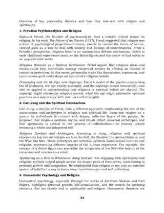 Overview of key personality theories and how they intersect with religion and
spirituality
1. Freudian Psychoanalysis and Religion
Sigmund Freud, the founder of psychoanalysis, had a notably critical stance on
religion. In his work The Future of an Illusion (1927), Freud suggested that religion was
a form of psychological projection—humans, unable to control the forces of nature,
created gods as a way to deal with anxiety and feelings of powerlessness. From a
Freudian perspective, religious belief is an unconscious defense mechanism, rooted in
early childhood experiences (such as the father figure) and the desire to find safety in
an unpredictable world.
Religious Behavior as a Defense Mechanism: Freud argued that religious ideas and
rituals could help individuals manage existential anxiety by offering an illusion of
control or protection. In this sense, personality traits like dependency, repression, and
unconscious guilt could shape an individual’s religious beliefs.
Personality and the Id, Ego, and Superego: Freud’s model of the psyche—comprising
the id (instincts), the ego (reality principle), and the superego (moral conscience)—can
also be applied to understanding how religious or spiritual beliefs are shaped. The
superego might internalize religious morals, while the ego might rationalize spiritual
practices as a way to cope with internal conflict or guilt.
2. Carl Jung and the Spiritual Unconscious
Carl Jung, a disciple of Freud, took a different approach, emphasizing the role of the
unconscious and archetypes in religious and spiritual life. Jung saw religion as a
means for individuals to connect with deeper, collective layers of the psyche. He
proposed that religious symbols, myths, and rituals reflect universal archetypes, and
that spirituality is central to the process of individuation—the journey toward
becoming a whole and integrated self.
Religious Symbols and Archetypes: According to Jung, religious and spiritual
experiences tap into archetypes such as the Self, the Shadow, the Anima/Animus, and
the Wise Old Man. These archetypes are universal symbols found across cultures and
religions, representing different aspects of the human experience. For example, the
concept of a divine figure can symbolize the integration of the Self—the totality of the
conscious and unconscious mind.
Spirituality as a Path to Wholeness: Jung believed that engaging with spirituality and
religious symbols helped people access the deeper parts of themselves, contributing to
personal growth and integration. He emphasized that religion is not just an external
system of belief but a way to foster inner transformation and self-realization.
3. Humanistic Psychology and Religion
Humanistic psychology, especially through the works of Abraham Maslow and Carl
Rogers, highlights personal growth, self-actualization, and the search for meaning
elements that are closely tied to spirituality and religion. Humanistic theorists are
19
 