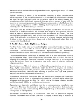 interested in how individuals use religion to fulfill basic psychological needs and attain
self-actualization.
Maslow’s Hierarchy of Needs: In his well-known Hierarchy of Needs, Maslow placed
self-actualization at the top of human needs, which represents the realization of one's
full potential. Spiritual experiences can be seen as part of this journey toward self-
actualization, where individuals transcend their ego, achieve a sense of unity with the
universe, or experience peak experiences of transcendence and awe. In Maslow’s view,
certain religious experiences could be fulfilling, but the pursuit of personal growth,
creativity, and self-understanding is essential.
Carl Rogers and the Self-Actualized Individual: Rogers, like Maslow, focused on the
importance of self-actualization. He believed that religious and spiritual practices
could be tools for fostering self-acceptance and authenticity. For Rogers, the fully
functioning person—one who is open to experience, self-aware, and continually growing
—may find spirituality or religion to be a source of personal meaning and direction.
Religion, in this sense, provides a framework to help individuals align their self-
concept with their ideal self.
4. The Five-Factor Model (Big Five) and Religion
The Five-Factor Model (also known as the Big Five personality traits) is a widely used
model to assess personality. It consists of five broad dimensions: Openness to
Experience, Conscientiousness, Extraversion, Agreeableness, and Neuroticism.
Researchers have explored how these traits relate to religiousness and spirituality.
Openness to Experience: People high in openness tend to be more imaginative, curious,
and open to new ideas. These individuals are often more likely to explore spiritual or
religious ideas, especially those that emphasize personal experience or unconventional
paths. In contrast, those low in openness may prefer more structured, traditional
religious practices.
Conscientiousness: This trait relates to self-discipline, organization, and a sense of
duty. Highly conscientious individuals might be drawn to religions or spiritual
practices that emphasize order, discipline, and moral responsibility (e.g., traditional or
institutional religions). They may find meaning in practices that align with personal
responsibility and adherence to a code of ethics.
Extraversion: Extraverted individuals, who are sociable and energized by interactions
with others, may be drawn to religious communities that emphasize social connection,
fellowship, and communal worship. They might enjoy group-based religious activities
and feel spiritually fulfilled in a collective environment.
Agreeableness: Agreeable individuals tend to be compassionate, empathetic, and
cooperative. They may be attracted to religious or spiritual practices that emphasize
love, compassion, and social harmony. Their religiosity may be focused on promoting
social justice or serving others.
Neuroticism: Individuals high in neuroticism, who tend to experience negative
emotions like anxiety and sadness, may turn to religion or spirituality as a means of
20
 