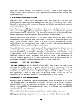coping with stress, anxiety, and existential concerns. Some studies suggest that
individuals with higher neuroticism might seek religious support to help manage their
emotional turmoil.
5. Attachment Theory and Religion
Attachment theory, developed by John Bowlby and Mary Ainsworth, has also been
applied to understanding religious and spiritual experiences. Attachment theory posits
that early relationships with caregivers shape an individual's emotional and relational
patterns throughout life.
Secure Attachment and Religion: Individuals with a secure attachment style—who feel
safe, loved, and supported—may approach religion in a way that fosters personal
growth and connection with others. They may experience religion as a positive force for
creating meaningful relationships and building a sense of community.
Insecure Attachment and Religion: On the other hand, individuals with insecure
attachment styles—those who have experienced inconsistent or unreliable caregiving—
may turn to religion for comfort, safety, or a sense of control. For example, anxious
individuals may seek reassurance from religious beliefs, while avoidant individuals
might distance themselves from religious institutions.
Personality theories provide a rich framework for understanding the diverse ways in
which people engage with religion and spirituality. Whether through the lens of
Freudian psychoanalysis, Jungian archetypes, humanistic self-actualization, the Big
Five personality traits, or attachment theory, personality influences how individuals
experience religious beliefs, practices, and spiritual growth. By examining the
interplay between personality traits and spiritual or religious development, we can
better understand why individuals approach faith in such varied ways.
LESSON 6: POSITIVE PSYCHOLOGY
POSITIVE PSYCHOLOGY is a branch of psychology that focuses on studying and
promoting the positive aspects of human experience, such as happiness, well-being,
strengths, and flourishing, rather than focusing solely on pathology or what is wrong
with individuals. It was popularized by Martin Seligman in the late 1990s, who argued
that psychology should not only focus on treating mental illness but also on
understanding and fostering the factors that contribute to human thriving.
Key Concepts of Positive Psychology
Well-Being: One of the central themes in positive psychology is the study of well-being.
This includes subjective well-being (emotional reactions and cognitive judgments
about one's life) as well as eudaimonic well-being (the realization of one's potential and
living a meaningful life). Seligman proposed a model of well-being known as PERMA,
which includes five key elements:
P (Positive Emotion): Experiencing feelings like joy, gratitude, hope, and love.
E (Engagement): Being deeply involved or absorbed in activities that use your skills.
21
 