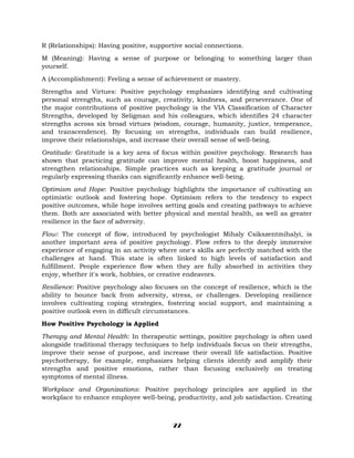 R (Relationships): Having positive, supportive social connections.
M (Meaning): Having a sense of purpose or belonging to something larger than
yourself.
A (Accomplishment): Feeling a sense of achievement or mastery.
Strengths and Virtues: Positive psychology emphasizes identifying and cultivating
personal strengths, such as courage, creativity, kindness, and perseverance. One of
the major contributions of positive psychology is the VIA Classification of Character
Strengths, developed by Seligman and his colleagues, which identifies 24 character
strengths across six broad virtues (wisdom, courage, humanity, justice, temperance,
and transcendence). By focusing on strengths, individuals can build resilience,
improve their relationships, and increase their overall sense of well-being.
Gratitude: Gratitude is a key area of focus within positive psychology. Research has
shown that practicing gratitude can improve mental health, boost happiness, and
strengthen relationships. Simple practices such as keeping a gratitude journal or
regularly expressing thanks can significantly enhance well-being.
Optimism and Hope: Positive psychology highlights the importance of cultivating an
optimistic outlook and fostering hope. Optimism refers to the tendency to expect
positive outcomes, while hope involves setting goals and creating pathways to achieve
them. Both are associated with better physical and mental health, as well as greater
resilience in the face of adversity.
Flow: The concept of flow, introduced by psychologist Mihaly Csikszentmihalyi, is
another important area of positive psychology. Flow refers to the deeply immersive
experience of engaging in an activity where one's skills are perfectly matched with the
challenges at hand. This state is often linked to high levels of satisfaction and
fulfillment. People experience flow when they are fully absorbed in activities they
enjoy, whether it's work, hobbies, or creative endeavors.
Resilience: Positive psychology also focuses on the concept of resilience, which is the
ability to bounce back from adversity, stress, or challenges. Developing resilience
involves cultivating coping strategies, fostering social support, and maintaining a
positive outlook even in difficult circumstances.
How Positive Psychology is Applied
Therapy and Mental Health: In therapeutic settings, positive psychology is often used
alongside traditional therapy techniques to help individuals focus on their strengths,
improve their sense of purpose, and increase their overall life satisfaction. Positive
psychotherapy, for example, emphasizes helping clients identify and amplify their
strengths and positive emotions, rather than focusing exclusively on treating
symptoms of mental illness.
Workplace and Organizations: Positive psychology principles are applied in the
workplace to enhance employee well-being, productivity, and job satisfaction. Creating
22
 
