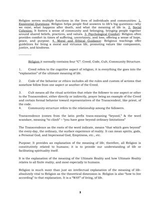 Religion serves multiple functions in the lives of individuals and communities: 1.
Existential Questions: Religion helps people find answers to life’s big questions—why
we exist, what happens after death, and what the meaning of life is. 2. Social
Cohesion: It fosters a sense of community and belonging, bringing people together
around shared beliefs, practices, and values. 3. Psychological Comfort: Religion often
provides comfort in times of suffering, uncertainty, and loss, offering a sense of hope,
peace, and purpose. 4. Moral and Ethical Guidance: Religious teachings offer
guidelines for living a moral and virtuous life, promoting values like compassion,
justice, and kindness.
-----------
Religion it normally contains four “C”: Creed, Code, Cult, Community Structure.
1. Creed refers to the cognitive aspect of religion; it is everything the goes into the
“explanation” of the ultimate meaning of life.
2. Code of the behavior or ethics includes all the rules and custom of actions that
somehow follow from one aspect or another of the Creed.
3. Cult means all the ritual activities that relate the follower to one aspect or other
to the Transcendent, either directly or indirectly, prayer being an example of the Creed
and certain formal behavior toward representatives of the Transcendent, like priest, of
the code.
4. Community-structure refers to the relationship among the followers.
Transcendence (comes from the latin prefix trans-meaning “beyond,” & the word
scandare, meaning “to climb” – “you have gone beyond ordinary limitations”
The Transcendence as the roots of the word indicate, means “that which goes beyond”
the every-day, the ordinary, the surface experience of reality. It can mean spirits, gods,
a Personal God, and Impersonal God, Emptiness, etc., etc.
Purpose: It provides an explanation of the meaning of life; therefore, all Religion is
constitutively related to humans; it is to provide our understanding of life or
facilitating spirituality itself.
It is the explanation of the meaning of the Ultimate Reality and how Ultimate Reality
relates to all finite reality, and most especially to humans.
Religion is much more than just an intellectual explanation of the meaning of life-
absolutely vital to Religion as the theoretical dimension is. Religion is also “how to live
according” to that explanation. It is a “WAY” of living, of life.
3
 