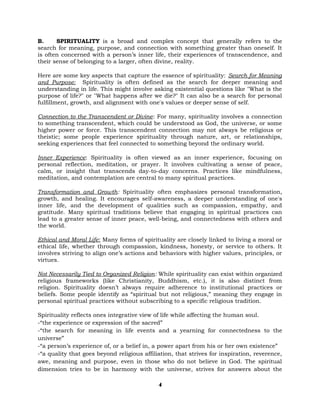 B. SPIRITUALITY is a broad and complex concept that generally refers to the
search for meaning, purpose, and connection with something greater than oneself. It
is often concerned with a person’s inner life, their experiences of transcendence, and
their sense of belonging to a larger, often divine, reality.
Here are some key aspects that capture the essence of spirituality: Search for Meaning
and Purpose: Spirituality is often defined as the search for deeper meaning and
understanding in life. This might involve asking existential questions like "What is the
purpose of life?" or "What happens after we die?" It can also be a search for personal
fulfillment, growth, and alignment with one's values or deeper sense of self.
Connection to the Transcendent or Divine: For many, spirituality involves a connection
to something transcendent, which could be understood as God, the universe, or some
higher power or force. This transcendent connection may not always be religious or
theistic; some people experience spirituality through nature, art, or relationships,
seeking experiences that feel connected to something beyond the ordinary world.
Inner Experience: Spirituality is often viewed as an inner experience, focusing on
personal reflection, meditation, or prayer. It involves cultivating a sense of peace,
calm, or insight that transcends day-to-day concerns. Practices like mindfulness,
meditation, and contemplation are central to many spiritual practices.
Transformation and Growth: Spirituality often emphasizes personal transformation,
growth, and healing. It encourages self-awareness, a deeper understanding of one's
inner life, and the development of qualities such as compassion, empathy, and
gratitude. Many spiritual traditions believe that engaging in spiritual practices can
lead to a greater sense of inner peace, well-being, and connectedness with others and
the world.
Ethical and Moral Life: Many forms of spirituality are closely linked to living a moral or
ethical life, whether through compassion, kindness, honesty, or service to others. It
involves striving to align one’s actions and behaviors with higher values, principles, or
virtues.
Not Necessarily Tied to Organized Religion: While spirituality can exist within organized
religious frameworks (like Christianity, Buddhism, etc.), it is also distinct from
religion. Spirituality doesn’t always require adherence to institutional practices or
beliefs. Some people identify as “spiritual but not religious,” meaning they engage in
personal spiritual practices without subscribing to a specific religious tradition.
Spirituality reflects ones integrative view of life while affecting the human soul.
-“the experience or expression of the sacred”
-“the search for meaning in life events and a yearning for connectedness to the
universe”
-“a person’s experience of, or a belief in, a power apart from his or her own existence”
-“a quality that goes beyond religious affiliation, that strives for inspiration, reverence,
awe, meaning and purpose, even in those who do not believe in God. The spiritual
dimension tries to be in harmony with the universe, strives for answers about the
4
 