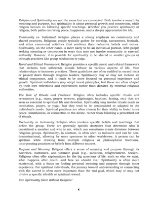 Religion and Spirituality are not the same but are connected. Both involve a search for
meaning and purpose, but spirituality is about personal growth and connection, while
religion focuses on following specific teachings. Whether you practice spirituality or
religion, both paths can bring peace, happiness, and a deeper appreciation for life.
Community vs. Individual: Religion places a strong emphasis on community and
shared practices. Religious people typically gather for worship, sacraments, festivals,
and other communal activities that reinforce their collective beliefs and values.
Spirituality, on the other hand, is more likely to be an individual pursuit, with people
seeking meaning or connection in ways that may not involve community or external
authority. However, it is possible for spirituality to be shared in smaller groups or
through practices like group meditation or yoga.
Moral and Ethical Framework: Religion provides a specific moral and ethical framework
that dictates how adherents should behave in various aspects of life, from
relationships to business practices. These guidelines are often codified in sacred texts
or passed down through religious leaders. Spirituality may or may not include an
ethical component, and it tends to be more focused on personal experience and
growth. Spiritual individuals may adopt moral principles, but these are often shaped
by their own reflections and experiences rather than dictated by external religious
authorities.
The Role of Rituals and Practices: Religion often includes specific rituals and
ceremonies (e.g., mass, prayer services, pilgrimages, baptism, fasting, etc.) that are
seen as essential to spiritual life and devotion. Spirituality may involve rituals (such as
meditation, prayer, or yoga), but they tend to be personalized or adapted to the
individual's needs. Spiritual practices are often chosen for their ability to foster inner
peace, mindfulness, or connection to the divine, rather than following a prescribed set
of rituals.
Exclusivity vs. Inclusivity: Religion often involves specific beliefs and teachings that
define the group. There are generally specific doctrines that determine who is
considered a member and who is not, which can sometimes create divisions between
religious groups. Spirituality, in contrast, is often seen as inclusive and can be non-
denominational, allowing for more openness to other worldviews. A person can be
spiritual while drawing from multiple religious or philosophical traditions,
incorporating practices or beliefs from different sources.
Purpose and Meaning: Religion offers a sense of meaning and purpose through its
doctrines, narratives, and ultimate goals (e.g., salvation, enlightenment, heaven).
Religions often offer explanations for the big questions of life, such as why we exist,
what happens after death, and how we should live.: Spirituality is often more
existential, with a focus on finding personal meaning and purpose through inner
experience. For spiritual individuals, the journey toward understanding or connecting
with the sacred is often more important than the end goal, which may or may not
involve a specific afterlife or spiritual reward.
Can Spirituality Exist Without Religion?
6
 