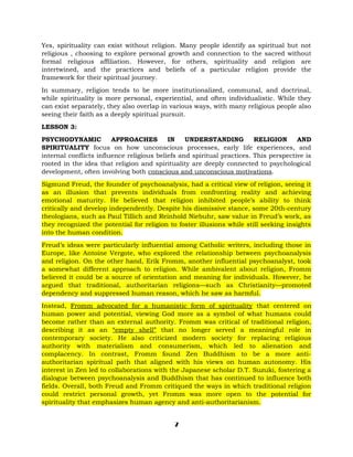 Yes, spirituality can exist without religion. Many people identify as spiritual but not
religious , choosing to explore personal growth and connection to the sacred without
formal religious affiliation. However, for others, spirituality and religion are
intertwined, and the practices and beliefs of a particular religion provide the
framework for their spiritual journey.
In summary, religion tends to be more institutionalized, communal, and doctrinal,
while spirituality is more personal, experiential, and often individualistic. While they
can exist separately, they also overlap in various ways, with many religious people also
seeing their faith as a deeply spiritual pursuit.
LESSON 3:
PSYCHODYNAMIC APPROACHES IN UNDERSTANDING RELIGION AND
SPIRITUALITY focus on how unconscious processes, early life experiences, and
internal conflicts influence religious beliefs and spiritual practices. This perspective is
rooted in the idea that religion and spirituality are deeply connected to psychological
development, often involving both conscious and unconscious motivations.
Sigmund Freud, the founder of psychoanalysis, had a critical view of religion, seeing it
as an illusion that prevents individuals from confronting reality and achieving
emotional maturity. He believed that religion inhibited people’s ability to think
critically and develop independently. Despite his dismissive stance, some 20th-century
theologians, such as Paul Tillich and Reinhold Niebuhr, saw value in Freud’s work, as
they recognized the potential for religion to foster illusions while still seeking insights
into the human condition.
Freud’s ideas were particularly influential among Catholic writers, including those in
Europe, like Antoine Vergote, who explored the relationship between psychoanalysis
and religion. On the other hand, Erik Fromm, another influential psychoanalyst, took
a somewhat different approach to religion. While ambivalent about religion, Fromm
believed it could be a source of orientation and meaning for individuals. However, he
argued that traditional, authoritarian religions—such as Christianity—promoted
dependency and suppressed human reason, which he saw as harmful.
Instead, Fromm advocated for a humanistic form of spirituality that centered on
human power and potential, viewing God more as a symbol of what humans could
become rather than an external authority. Fromm was critical of traditional religion,
describing it as an “empty shell” that no longer served a meaningful role in
contemporary society. He also criticized modern society for replacing religious
authority with materialism and consumerism, which led to alienation and
complacency. In contrast, Fromm found Zen Buddhism to be a more anti-
authoritarian spiritual path that aligned with his views on human autonomy. His
interest in Zen led to collaborations with the Japanese scholar D.T. Suzuki, fostering a
dialogue between psychoanalysis and Buddhism that has continued to influence both
fields. Overall, both Freud and Fromm critiqued the ways in which traditional religion
could restrict personal growth, yet Fromm was more open to the potential for
spirituality that emphasizes human agency and anti-authoritarianism.
7
 