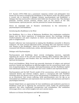 ----------------------------------------------------------------------------------------------------------
D.T. Suzuki (1870–1966) was a prominent Japanese scholar and philosopher best
known for his work in bringing Zen Buddhism to the Western world. His efforts played
a crucial role in fostering a dialogue between psychoanalysis and Buddhism, a
dialogue that has continued to influence both fields into the present day. This dialogue
primarily revolved around common themes such as the nature of the self,
consciousness, spiritual practice, and the potential for human development.
Here’s an expanded look at Suzuki's contributions to the intersection of
psychoanalysis and Buddhism:
Introducing Zen Buddhism to the West
Zen Buddhism: Zen is a form of Mahayana Buddhism that emphasizes meditation
(zazen) and the direct experience of awakening (satori). Zen teachings challenge
intellectualization and place emphasis on direct, non-conceptual experience as the
path to enlightenment.
Suzuki's influence was instrumental in making Zen Buddhism accessible to Western
audiences. He wrote several influential works, including “Zen and Japanese Culture”
and “Essays in Zen Buddhism”, where he explained Zen concepts in a manner that
resonated with Western intellectuals, artists, and philosophers.
Dialogue with Psychoanalysis
Psychoanalysis and Buddhism share several overlapping concerns, especially
regarding the nature of the self and human suffering. Both traditions offer paths to
greater self-awareness and freedom from the constraints that hinder personal and
spiritual development.
Freud and Buddhism: While Freud was generally dismissive of religion and spiritual
practices, Suzuki saw Buddhism as offering insights into the unconscious mind, a key
area of psychoanalysis. For example, both psychoanalysis and Zen Buddhism explore
how individuals experience and deal with their inner conflicts and repressed desires.
Psychoanalysis and the Self: Freud's model of the unconscious, with its emphasis on
repressed desires and internal conflicts, shares a conceptual link with Buddhist
teachings about the illusory nature of the self (anatman). In Buddhism, the ego is seen
as an attachment that causes suffering, while psychoanalysis sees the ego as an
internalized set of defenses and repressions that can distort self-awareness and lead to
psychological distress.
Suzuki helped foster an appreciation for how mindfulness and meditative practices in
Buddhism could aid in exploring the unconscious mind. Unlike the psychoanalytic
approach that often emphasizes introspection and verbalization, Zen meditation
encourages direct, non-verbal insights into one’s mental states.
Influence on Human Development and Self-Actualization
8
 