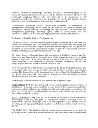 Maslow's Humanistic Psychology: Abraham Maslow, a prominent figure in the
humanistic psychology movement, was one of the scholars who found Suzuki’s work
particularly intriguing. Maslow, who was interested in the psychology of self-
actualization and peak experiences, saw parallels between the Zen practice of non-
attachment and the actualization of the self that he championed.
Transpersonal Psychology: Suzuki's ideas also influenced the development of
transpersonal psychology, which looks at the potential for spiritual growth and
development beyond ordinary self-concept and ego. In both Zen Buddhism and
transpersonal psychology, achieving higher states of consciousness and self-
awareness is seen as an essential part of personal development and fulfillment.
The Impact of Suzuki’s Work on Psychoanalysts
Erik Fromm: One of the most notable psychoanalysts influenced by Suzuki was Erik
Fromm, who integrated Zen Buddhism with his work on humanistic psychology and
his critique of authoritarian religious structures. Fromm argued that Zen provided a
model for an alternative to authoritarian religion—a path that emphasized individual
freedom, mindfulness, and the transcendence of the ego.
Carl Jung: Another influential figure who was drawn to Buddhist thought was Carl
Jung, who was fascinated by the exploration of the unconscious and the symbolic
aspects of spirituality. While Jung did not specifically align with Zen Buddhism, he
found resonance in its emphasis on achieving balance, overcoming the ego, and
integrating unconscious material into the conscious self.
From Psychoanalysis to Zen: Suzuki’s work provided a bridge for psychoanalysts and
psychologists who were seeking to understand spirituality as a form of psychological
healing. His discussions on the impermanence of the self and the dissolution of the
ego found resonance with psychological approaches that emphasized personal
transformation and self-understanding.
Key Concepts from Zen Buddhism that Resonate with Psychoanalysis
MINDFULNESS: Both Zen Buddhism and psychoanalysis recognize the importance of
mindfulness—a focused awareness of the present moment. Zen meditation emphasizes
awareness without judgment or attachment, allowing individuals to experience the
world as it truly is. In psychoanalysis, awareness and insight into unconscious
material are crucial for healing.
NON-ATTACHMENT: A key tenet of Zen Buddhism is the idea of non-attachment or
non-clinging to the self, thoughts, or experiences. Suzuki’s teachings about the
impermanent and ever-changing nature of life helped psychoanalysts see the potential
for letting go of rigid psychological structures and defenses that prevent emotional
growth.
THE EMPTY SELF: The Buddhist idea of emptiness (shunyata)—the notion that the
self is not a fixed, substantial entity—aligns with psychodynamic views that challenge
9
 