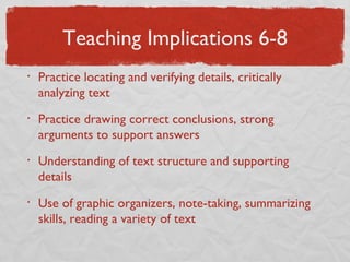 Teaching Implications 6-8 Practice locating and verifying details, critically analyzing text Practice drawing correct conclusions, strong arguments to support answers Understanding of text structure and supporting details Use of graphic organizers, note-taking, summarizing skills, reading a variety of text 