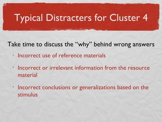 Typical Distracters for Cluster 4 Incorrect use of reference materials Incorrect or irrelevant information from the resource material Incorrect conclusions or generalizations based on the stimulus Take time to discuss the “why” behind wrong answers 