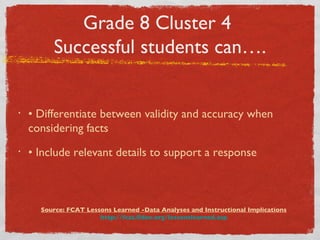 Grade 8 Cluster 4  Successful students can…. •  Differentiate between validity and accuracy when considering facts •  Include relevant details to support a response Source: FCAT Lessons Learned -Data Analyses and Instructional Implications http://fcat.fldoe.org/lessonslearned.asp 
