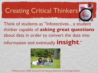 Think of students as “Infotectives... a student thinker capable of  asking great questions  about data in order to convert the data into information and eventually  insight .” Creating Critical Thinkers McKenzie, Jamie. (1998). Grazing the Net: Raising a Generation of Free Range Students 