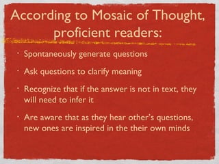 Spontaneously generate questions Ask questions to clarify meaning Recognize that if the answer is not in text, they will need to infer it Are aware that as they hear other’s questions, new ones are inspired in the their own minds According to Mosaic of Thought, proficient readers: 