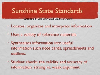 Locates, organizes and interprets information Uses a variety of reference materials Synthesizes information into useful information such note cards, spreadsheets and outlines. Student checks the validity and accuracy of information, strong vs. weak argument Grades 6-8  Old LA.A 2.3.5 2.3.6 2.3.7 2.3.8 Sunshine State Standards 