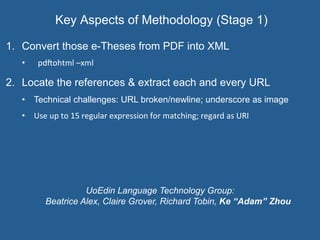 Key Aspects of Methodology (Stage 1)	
  
1.  Convert those e-Theses from PDF into XML
•  pd@ohtml	
  –xml
2.  Locate the references & extract each and every URL
•  Technical challenges: URL broken/newline; underscore as image
•  Use	
  up	
  to	
  15	
  regular	
  expression	
  for	
  matching;	
  regard	
  as	
  URI
UoEdin Language Technology Group:
Beatrice Alex, Claire Grover, Richard Tobin, Ke “Adam” Zhou
 