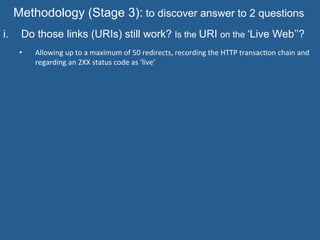 Methodology (Stage 3): to discover answer to 2 questions
i.  Do those links (URIs) still work? Is the URI on the ‘Live Web’’?
•  Allowing	
  up	
  to	
  a	
  maximum	
  of	
  50	
  redirects,	
  recording	
  the	
  HTTP	
  transac=on	
  chain	
  and	
  
regarding	
  an	
  2XX	
  status	
  code	
  as	
  ‘live’
	
  
 
