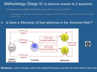Methodology (Stage 3): to discover answer to 2 questions
i.  Do those links (URIs) still work? Is the URI on the ‘Live Web’’?
•  Allowing	
  up	
  to	
  a	
  maximum	
  of	
  50	
  redirects,	
  recording	
  the	
  HTTP	
  transac=on	
  chain	
  and	
  regarding	
  an	
  2XX	
  status	
  
code	
  as	
  ‘live’
ii.  Is there a ‘Memento’ of that reference in the ‘Archived Web’?
	
  
Memento:	
  a	
  prior	
  version,	
  what	
  the	
  Original	
  Resource	
  was	
  like	
  at	
  some	
  =me	
  in	
  the	
  past.
 
