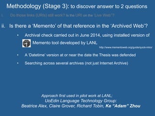 Methodology (Stage 3): to discover answer to 2 questions
i.  Do those links (URIs) still work? Is the URI on the ‘Live Web’’?
ii.  Is there a ‘Memento’ of that reference in the ‘Archived Web’?
•  Archival check carried out in June 2014, using installed version of
Memento tool developed by LANL
http://www.mementoweb.org/guide/quick-intro/
•  A ‘Datetime’ version at or near the date the Thesis was defended
•  Searching across several archives (not just Internet Archive)
Approach first used in pilot work at LANL;
UoEdin Language Technology Group:
Beatrice Alex, Claire Grover, Richard Tobin, Ke “Adam” Zhou
 